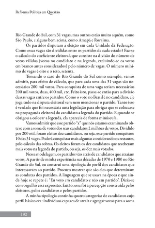 192
Reforma Política em Questão
Rio Grande do Sul, com 31 vagas, mas outros estão muito aquém, como
São Paulo, e alguns bem acima, como Amapá e Roraima.
Os partidos disputam a eleição em cada Unidade da Federação.
Como essas vagas são divididas entre os partidos de cada estado? Faz-se
o cálculo do coeficiente eleitoral, que consiste na divisão do número de
votos válidos (votos no candidato e na legenda, excluindo-se os votos
em branco antes considerados) pelo número de vagas. O número míni-
mo de vagas é oito e o teto, setenta.
Tomando o caso do Rio Grande do Sul como exemplo, vamos
admitir, para efeito de cálculo, que para cada uma das 31 vagas são ne-
cessários 200 mil votos. Para conquista de uma vaga seriam necessários
200 mil votos, duas, 400 mil, etc. Feito isto, passa-se então para a divisão
dessas vagas entre os partidos. Como o voto no Brasil é no candidato, ele
joga tudo na disputa eleitoral sem nem mencionar o partido. Tanto isso
é verdade que foi necessária uma legislação para obrigar que se colocasse
na propaganda eleitoral do candidato a legenda do partido. E quando se
obrigou a colocar a legenda, ela aparecia de forma minúscula.
Vamos admitir que esse partido “x” que nós estamos examinando ob-
teve com a soma de votos dos seus candidatos 2 milhões de votos. Dividido
por 200 mil, foram eleitos dez candidatos, ou seja, esse partido conquistou
10 das 31 vagas. Poderá conquistar mais algumas considerando os restantes,
pelo cálculo das sobras. Os eleitos foram os dez candidatos que receberam
mais votos na legenda do partido, ou seja, os dez mais votados.
Nessa modelagem, os partidos vão atrás de candidatos que atraiam
votos. A partir de minha experiência nas décadas de 1970 e 1980 no Rio
Grande do Sul, eu construí uma tipologia do perfil dos candidatos que
interessavam ao partido. Procuro mostrar que são eles que determinam
as condutas dos partidos. A linguagem que se usava na época e que ain-
da hoje se repete é: “Eu voto em candidato e não em partido”. Dizia-se
com orgulho essa expressão. Então, essa foi a percepção construída pelos
eleitores, pelos candidatos e pelos partidos.
A minha tipologia continha quatro categorias de candidatos cujo
perfil básico era: indivíduos capazes de atrair e agregar votos para a soma
 