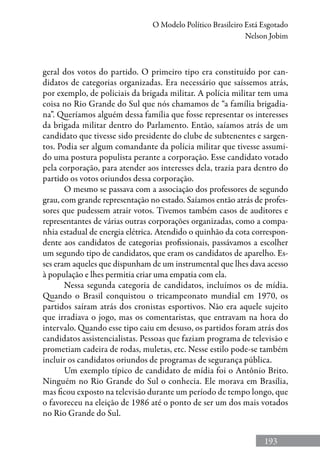 193
O Modelo Político Brasileiro Está Esgotado
Nelson Jobim
geral dos votos do partido. O primeiro tipo era constituído por can-
didatos de categorias organizadas. Era necessário que saíssemos atrás,
por exemplo, de policiais da brigada militar. A polícia militar tem uma
coisa no Rio Grande do Sul que nós chamamos de “a família brigadia-
na”. Queríamos alguém dessa família que fosse representar os interesses
da brigada militar dentro do Parlamento. Então, saíamos atrás de um
candidato que tivesse sido presidente do clube de subtenentes e sargen-
tos. Podia ser algum comandante da polícia militar que tivesse assumi-
do uma postura populista perante a corporação. Esse candidato votado
pela corporação, para atender aos interesses dela, trazia para dentro do
partido os votos oriundos dessa corporação.
O mesmo se passava com a associação dos professores de segundo
grau, com grande representação no estado. Saíamos então atrás de profes-
sores que pudessem atrair votos. Tivemos também casos de auditores e
representantes de várias outras corporações organizadas, como a compa-
nhia estadual de energia elétrica. Atendido o quinhão da cota correspon-
dente aos candidatos de categorias profissionais, passávamos a escolher
um segundo tipo de candidatos, que eram os candidatos de aparelho. Es-
ses eram aqueles que dispunham de um instrumental que lhes dava acesso
à população e lhes permitia criar uma empatia com ela.
Nessa segunda categoria de candidatos, incluímos os de mídia.
Quando o Brasil conquistou o tricampeonato mundial em 1970, os
partidos saíram atrás dos cronistas esportivos. Não era aquele sujeito
que irradiava o jogo, mas os comentaristas, que entravam na hora do
intervalo. Quando esse tipo caiu em desuso, os partidos foram atrás dos
candidatos assistencialistas. Pessoas que faziam programa de televisão e
prometiam cadeira de rodas, muletas, etc. Nesse estilo pode-se também
incluir os candidatos oriundos de programas de segurança pública.
Um exemplo típico de candidato de mídia foi o Antônio Brito.
Ninguém no Rio Grande do Sul o conhecia. Ele morava em Brasília,
mas ficou exposto na televisão durante um período de tempo longo, que
o favoreceu na eleição de 1986 até o ponto de ser um dos mais votados
no Rio Grande do Sul.
 