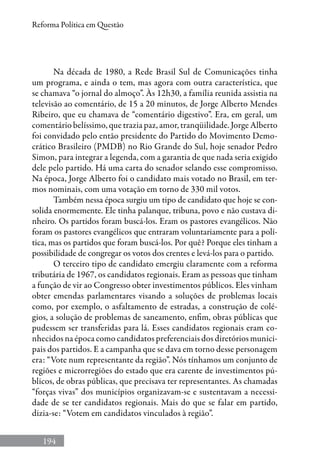 194
Reforma Política em Questão
Na década de 1980, a Rede Brasil Sul de Comunicações tinha
um programa, e ainda o tem, mas agora com outra característica, que
se chamava “o jornal do almoço”. Às 12h30, a família reunida assistia na
televisão ao comentário, de 15 a 20 minutos, de Jorge Alberto Mendes
Ribeiro, que eu chamava de “comentário digestivo”. Era, em geral, um
comentário belíssimo, que trazia paz, amor, tranqüilidade. Jorge Alberto
foi convidado pelo então presidente do Partido do Movimento Demo-
crático Brasileiro (PMDB) no Rio Grande do Sul, hoje senador Pedro
Simon, para integrar a legenda, com a garantia de que nada seria exigido
dele pelo partido. Há uma carta do senador selando esse compromisso.
Na época, Jorge Alberto foi o candidato mais votado no Brasil, em ter-
mos nominais, com uma votação em torno de 330 mil votos.
Também nessa época surgiu um tipo de candidato que hoje se con-
solida enormemente. Ele tinha palanque, tribuna, povo e não custava di-
nheiro. Os partidos foram buscá-los. Eram os pastores evangélicos. Não
foram os pastores evangélicos que entraram voluntariamente para a polí-
tica, mas os partidos que foram buscá-los. Por quê? Porque eles tinham a
possibilidade de congregar os votos dos crentes e levá-los para o partido.
O terceiro tipo de candidato emergiu claramente com a reforma
tributária de 1967, os candidatos regionais. Eram as pessoas que tinham
a função de vir ao Congresso obter investimentos públicos. Eles vinham
obter emendas parlamentares visando a soluções de problemas locais
como, por exemplo, o asfaltamento de estradas, a construção de colé-
gios, a solução de problemas de saneamento, enfim, obras públicas que
pudessem ser transferidas para lá. Esses candidatos regionais eram co-
nhecidos na época como candidatos preferenciais dos diretórios munici-
pais dos partidos. E a campanha que se dava em torno desse personagem
era: “Vote num representante da região”. Nós tínhamos um conjunto de
regiões e microrregiões do estado que era carente de investimentos pú-
blicos, de obras públicas, que precisava ter representantes. As chamadas
“forças vivas” dos municípios organizavam-se e sustentavam a necessi-
dade de se ter candidatos regionais. Mais do que se falar em partido,
dizia-se: “Votem em candidatos vinculados à região”.
 