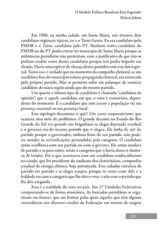 195
O Modelo Político Brasileiro Está Esgotado
Nelson Jobim
Em 1986, na minha cidade, em Santa Maria, nós tivemos dois
candidatos regionais típicos, eu e o Tarso Genro. Eu era candidato pelo
PMDB e o Tarso, candidato pelo PT. Nenhum outro candidato do
PMDB ou do PT podia entrar no município de Santa Maria porque as
militâncias partidárias não permitiam, com a justificativa de que não se
podiam roubar votos desses candidatos porque isso podia impedir sua
eleição. Havia uma espécie de aliança desses partidos com esse fim regio-
nal. Tanto isso é verdade que no momento da campanha eleitoral, se um
candidato fora do município colasse propaganda eleitoral, era arrancada
pelo próprio partido. Não se permitia subir em palanque de comício
candidato de outra região ainda que do mesmo partido.
Um quarto e último tipo de candidato é chamado “candidato de
opinião”, que é aquele candidato em que o voto é transitório, depen-
dente do momento. É o candidato que tem acesso à população via sua
presença nacional ou sua presença local.
Essa tipologia determina o quê? Um certo corporativismo que
acarreta uma série de problemas. O grande desastre no Estado do Rio
Grande do Sul era quando um brigadiano se elegia deputado estadual
e o governo era do mesmo partido que o elegeu. Ele tinha de sair do
partido porque o governador, embora fosse do seu partido, não pode-
ria atender às reivindicações pretendidas pela categoria. O candidato
então conflitava com seu partido ou com o governo. Ele então mudava
de partido e ia para outro, senão a categoria que o havia eleito o chama-
va de traidor. Foi o que aconteceu com um candidato conhecidíssimo
no estado, que foi presidente do sindicato dos eletricitários, companhia
estadual de energia elétrica, hoje privatizada. Esse cidadão circulava de
partido em partido e se elegia sempre, porque os votos eram dele e a
lealdade era com a categoria que lhe deu o voto, e não com o partido que
lhe deu a legenda.
Essa é a realidade do voto no país. São 27 Unidades Federativas
comportando-se de forma atomística. As bancadas partidárias se orga-
nizam em frentes, que são formas pelas quais aqueles que têm alguma
coincidência nos diversos estados da Federação em termos de origem
 