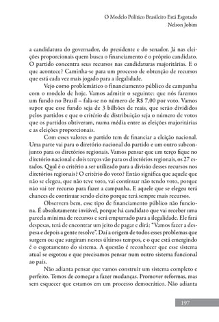 197
O Modelo Político Brasileiro Está Esgotado
Nelson Jobim
a candidatura do governador, do presidente e do senador. Já nas elei-
ções proporcionais quem busca o financiamento é o próprio candidato.
O partido concentra seus recursos nas candidaturas majoritárias. E o
que acontece? Caminha-se para um processo de obtenção de recursos
que está cada vez mais jogado para a ilegalidade.
Vejo como problemático o financiamento público de campanha
com o modelo de hoje. Vamos admitir o seguinte: que nós faremos
um fundo no Brasil – fala-se no número de R$ 7,00 por voto. Vamos
supor que esse fundo seja de 3 bilhões de reais, que serão divididos
pelos partidos e que o critério de distribuição seja o número de votos
que os partidos obtiveram, numa média entre as eleições majoritárias
e as eleições proporcionais.
Com esses valores o partido tem de financiar a eleição nacional.
Uma parte vai para o diretório nacional do partido e um outro subcon-
junto para os diretórios regionais. Vamos pensar que um terço fique no
diretório nacional e dois terços vão para os diretórios regionais, os 27 es-
tados. Qual é o critério a ser utilizado para a divisão desses recursos nos
diretórios regionais? O critério do voto? Então significa que aquele que
não se elegeu, que não teve voto, vai continuar não tendo voto, porque
não vai ter recurso para fazer a campanha. E aquele que se elegeu terá
chances de continuar sendo eleito porque terá sempre mais recursos.
Observem bem, esse tipo de financiamento público não funcio-
na. É absolutamente inviável, porque há candidato que vai receber uma
parcela mínima de recursos e será empurrado para a ilegalidade. Ele fará
despesas, terá de encontrar um jeito de pagar e dirá: “Vamos fazer a des-
pesa e depois a gente resolve”. Daí a origem de todos esses problemas que
surgem ou que surgiram nestes últimos tempos, e o que está emergindo
é o esgotamento do sistema. A questão é reconhecer que esse sistema
atual se esgotou e que precisamos pensar num outro sistema funcional
ao país.
Não adianta pensar que vamos construir um sistema completo e
perfeito. Temos de começar a fazer mudanças. Promover reformas, mas
sem esquecer que estamos em um processo democrático. Não adianta
 