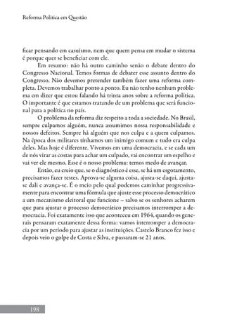 198
Reforma Política em Questão
ficar pensando em casuísmo, nem que quem pensa em mudar o sistema
é porque quer se beneficiar com ele.
Em resumo: não há outro caminho senão o debate dentro do
Congresso Nacional. Temos formas de debater esse assunto dentro do
Congresso. Não devemos pretender também fazer uma reforma com-
pleta. Devemos trabalhar ponto a ponto. Eu não tenho nenhum proble-
ma em dizer que estou falando há trinta anos sobre a reforma política.
O importante é que estamos tratando de um problema que será funcio-
nal para a política no país.
O problema da reforma diz respeito a toda a sociedade. No Brasil,
sempre culpamos alguém, nunca assumimos nossa responsabilidade e
nossos defeitos. Sempre há alguém que nos culpa e a quem culpamos.
Na época dos militares tínhamos um inimigo comum e tudo era culpa
deles. Mas hoje é diferente. Vivemos em uma democracia, e se cada um
de nós virar as costas para achar um culpado, vai encontrar um espelho e
vai ver ele mesmo. Esse é o nosso problema: temos medo de avançar.
Então, eu creio que, se o diagnóstico é esse, se há um esgotamento,
precisamos fazer testes. Aprova-se alguma coisa, ajusta-se daqui, ajusta-
se dali e avança-se. É o meio pelo qual podemos caminhar progressiva-
mente para encontrar uma fórmula que ajuste esse processo democrático
a um mecanismo eleitoral que funcione – salvo se os senhores acharem
que para ajustar o processo democrático precisamos interromper a de-
mocracia. Foi exatamente isso que aconteceu em 1964, quando os gene-
rais pensaram exatamente dessa forma: vamos interromper a democra-
cia por um período para ajustar as instituições. Castelo Branco fez isso e
depois veio o golpe de Costa e Silva, e passaram-se 21 anos.
 