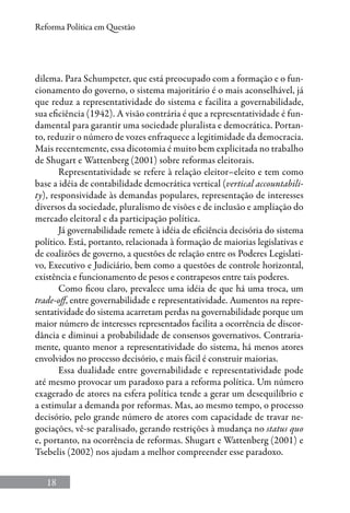 18
Reforma Política em Questão
dilema. Para Schumpeter, que está preocupado com a formação e o fun-
cionamento do governo, o sistema majoritário é o mais aconselhável, já
que reduz a representatividade do sistema e facilita a governabilidade,
sua eficiência (1942). A visão contrária é que a representatividade é fun-
damental para garantir uma sociedade pluralista e democrática. Portan-
to, reduzir o número de vozes enfraquece a legitimidade da democracia.
Mais recentemente, essa dicotomia é muito bem explicitada no trabalho
de Shugart e Wattenberg (2001) sobre reformas eleitorais.
Representatividade se refere à relação eleitor–eleito e tem como
base a idéia de contabilidade democrática vertical (vertical accountabili-
ty), responsividade às demandas populares, representação de interesses
diversos da sociedade, pluralismo de visões e de inclusão e ampliação do
mercado eleitoral e da participação política.
Já governabilidade remete à idéia de eficiência decisória do sistema
político. Está, portanto, relacionada à formação de maiorias legislativas e
de coalizões de governo, a questões de relação entre os Poderes Legislati-
vo, Executivo e Judiciário, bem como a questões de controle horizontal,
existência e funcionamento de pesos e contrapesos entre tais poderes.
Como ficou claro, prevalece uma idéia de que há uma troca, um
trade-off, entre governabilidade e representatividade. Aumentos na repre-
sentatividade do sistema acarretam perdas na governabilidade porque um
maior número de interesses representados facilita a ocorrência de discor-
dância e diminui a probabilidade de consensos governativos. Contraria-
mente, quanto menor a representatividade do sistema, há menos atores
envolvidos no processo decisório, e mais fácil é construir maiorias.
Essa dualidade entre governabilidade e representatividade pode
até mesmo provocar um paradoxo para a reforma política. Um número
exagerado de atores na esfera política tende a gerar um desequilíbrio e
a estimular a demanda por reformas. Mas, ao mesmo tempo, o processo
decisório, pelo grande número de atores com capacidade de travar ne-
gociações, vê-se paralisado, gerando restrições à mudança no status quo
e, portanto, na ocorrência de reformas. Shugart e Wattenberg (2001) e
Tsebelis (2002) nos ajudam a melhor compreender esse paradoxo.
 