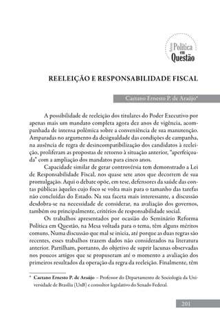 201
Caetano Ernesto P. de Araújo*
Reeleição e Responsabilidade fiscal
*	 Caetano Ernesto P. de Araújo – Professor do Departamento de Sociologia da Uni-
versidade de Brasília (UnB) e consultor legislativo do Senado Federal.
A possibilidade de reeleição dos titulares do Poder Executivo por
apenas mais um mandato completa agora dez anos de vigência, acom-
panhada de intensa polêmica sobre a conveniência de sua manutenção.
Amparadas no argumento da desigualdade das condições de campanha,
na ausência de regra de desincompatibilização dos candidatos à reelei-
ção, proliferam as propostas de retorno à situação anterior, “aperfeiçoa-
da” com a ampliação dos mandatos para cinco anos.
Capacidade similar de gerar controvérsia tem demonstrado a Lei
de Responsabilidade Fiscal, nos quase sete anos que decorrem de sua
promulgação. Aqui o debate opõe, em tese, defensores da saúde das con-
tas públicas àqueles cujo foco se volta mais para o tamanho das tarefas
não concluídas do Estado. Na sua faceta mais interessante, a discussão
desdobra-se na necessidade de considerar, na avaliação dos governos,
também ou principalmente, critérios de responsabilidade social.
Os trabalhos apresentados por ocasião do Seminário Reforma
Política em Questão, na Mesa voltada para o tema, têm alguns méritos
comuns. Numa discussão que mal se inicia, até porque as duas regras são
recentes, esses trabalhos trazem dados não considerados na literatura
anterior. Partilham, portanto, do objetivo de suprir lacunas observadas
nos poucos artigos que se propuseram até o momento a avaliação dos
primeiros resultados da operação da regra da reeleição. Finalmente, têm
 