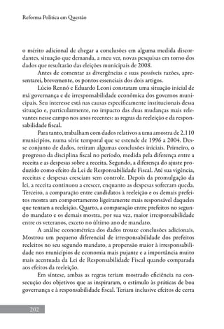 202
Reforma Política em Questão
o mérito adicional de chegar a conclusões em alguma medida discor-
dantes, situação que demanda, a meu ver, novas pesquisas em torno dos
dados que resultarão das eleições municipais de 2008.
Antes de comentar as divergências e suas possíveis razões, apre-
sentarei, brevemente, os pontos essenciais dos dois artigos.
Lúcio Rennó e Eduardo Leoni constatam uma situação inicial de
má governança e de irresponsabilidade econômica dos governos muni-
cipais. Seu interesse está nas causas especificamente institucionais dessa
situação e, particularmente, no impacto das duas mudanças mais rele-
vantes nesse campo nos anos recentes: as regras da reeleição e da respon-
sabilidade fiscal.
Para tanto, trabalham com dados relativos a uma amostra de 2.110
municípios, numa série temporal que se estende de 1996 a 2004. Des-
se conjunto de dados, retiram algumas conclusões iniciais. Primeiro, o
progresso da disciplina fiscal no período, medida pela diferença entre a
receita e as despesas sobre a receita. Segundo, a diferença do ajuste pro-
duzido como efeito da Lei de Responsabilidade Fiscal. Até sua vigência,
receitas e despesas cresciam sem controle. Depois da promulgação da
lei, a receita continuou a crescer, enquanto as despesas sofreram queda.
Terceiro, a comparação entre candidatos à reeleição e os demais prefei-
tos mostra um comportamento ligeiramente mais responsável daqueles
que tentam a reeleição. Quarto, a comparação entre prefeitos no segun-
do mandato e os demais mostra, por sua vez, maior irresponsabilidade
entre os veteranos, exceto no último ano de mandato.
A análise econométrica dos dados trouxe conclusões adicionais.
Mostrou um pequeno diferencial de irresponsabilidade dos prefeitos
reeleitos no seu segundo mandato, a propensão maior à irresponsabili-
dade nos municípios de economia mais pujante e a importância muito
mais acentuada da Lei de Responsabilidade Fiscal quando comparada
aos efeitos da reeleição.
Em síntese, ambas as regras teriam mostrado eficiência na con-
secução dos objetivos que as inspiraram, o estímulo às práticas de boa
governança e à responsabilidade fiscal. Teriam inclusive efeitos de certa
 