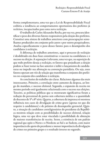 203
Reeleição e Responsabilidade Fiscal
Caetano Ernesto P. de Araújo
forma complementares, uma vez que a Lei de Responsabilidade Fiscal
coibiria a tendência ao comportamento oportunista dos prefeitos já
reeleitos, incapacitados para uma nova reeleição.
O trabalho de Carlos Alexandre Rocha, por sua vez, procura iden-
tificar o peso dos diversos fatores responsáveis pela eleição dos prefeitos.
Constitui uma síntese de trabalhos anteriores com preocupações seme-
lhantes produzidos em conjunto pelo autor e por outros pesquisadores.
Analisa especificamente o peso desses fatores para o desempenho dos
candidatos à reeleição.
À diferença de trabalhos anteriores, aqui o processo de reeleição
é desdobrado em duas fases constitutivas: o sucesso na candidatura e o
sucesso na eleição. A separação é relevante, uma vez que, na suposição de
que todo prefeito deseja a reeleição, os fatores que prejudicam a eleição
podem se fazer notar na fase anterior e inibir o lançamento de candida-
turas ou impedir sua afirmação na convenção partidária. Ou seja, esses
fatores operam um viés de seleção que transforma o conjunto dos prefei-
tos no conjunto dos candidatos à reeleição.
As conclusões do trabalho são claras. Relaciono algumas das mais
interessantes. Primeiro, a correlação entre aumento da despesa, ao lon-
go do mandato, e sucesso eleitoral. Segundo, a expansão da receita no
mesmo período está igualmente relacionada com o sucesso nas eleições.
Terceiro, as políticas públicas que se mostraram significativas foram a
redução do percentual de partos sem cobertura médica e a quantidade
de docentes de 5ª a 8ª série. Quarto, a cobertura da imprensa só mostrou
influência nos casos de divulgação de crime grave (apenas no que diz
respeito à candidatura) e de prêmios de desempenho gerencial. Quin-
to, a situação de candidatos correligionários do presidente da Repúbli-
ca mostrou relação com as possibilidades de sucesso eleitoral, relação
lógica, uma vez que deve estar vinculada à possibilidade de obtenção
de maiores transferências de receita. Sexto, a existência de um padrão
regional que opõe o Norte e o Nordeste ao Sul e ao Sudeste, com maior
importância do apoio do presidente e menor importância da divulgação
de crimes no primeiro grupo e o resultado inverso no segundo.
 