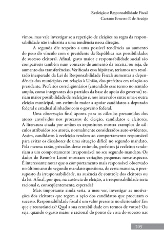 205
Reeleição e Responsabilidade Fiscal
Caetano Ernesto P. de Araújo
vimos, mas vale investigar se a repetição de eleições na regra da respon-
sabilidade não induziria a uma tendência nessa direção.
A segunda diz respeito a uma possível tendência ao aumento
do peso do vínculo com o presidente da República nas possibilidades
de sucesso eleitoral. Afinal, gasto maior e responsabilidade social são
compatíveis também num contexto de aumento da receita, ou seja, de
aumento das transferências. Verificada essa hipótese, teríamos um resul-
tado inesperado da Lei de Responsabilidade Fiscal: aumentar a depen-
dência dos municípios em relação à União, dos prefeitos em relação ao
presidente. Prefeitos correligionários (entendido esse termo no sentido
amplo, como integrantes dos partidos da base de apoio do governo) te-
riam maior possibilidade de reeleição e, nos intervalos entre uma e outra
eleição municipal, um estímulo maior a apoiar candidatos a deputado
federal e estadual alinhados com o governo federal.
Uma observação final aponta para os cálculos presumidos dos
atores envolvidos nos processos de eleição, candidatos e eleitores.
A literatura citada por ambos os expositores mostra exemplos de cál-
culos atribuídos aos atores, normalmente considerados auto-evidentes.
Assim, candidatos à reeleição tendem ao comportamento responsável
para evitar os dissabores de uma situação difícil no segundo mandato.
Pela mesma razão, privados desse estímulo, prefeitos já reeleitos tende-
riam a um comportamento irresponsável no seu segundo mandato. Os
dados de Rennó e Leoni mostram variações pequenas nesse aspecto.
É interessante notar que o comportamento mais responsável observado
no último ano do segundo mandato questiona, de certa maneira, o pres-
suposto da irresponsabilidade, na ausência de controle dos eleitores ou
da lei. Afinal, por que, na ausência de eleição, a irresponsabilidade seria
racional e, conseqüentemente, esperada?
Mais importante ainda seria, a meu ver, investigar as motiva-
ções dos eleitores que regem a ação dos candidatos que procuram o
sucesso. Responsabilidade fiscal é um valor presente no eleitorado? Em
que circunstâncias? Qual a sua rentabilidade em termos de votos? Ou
seja, quando o gasto maior é racional do ponto de vista do sucesso nas
 