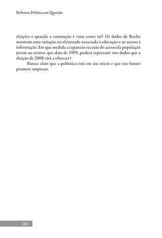 206
Reforma Política em Questão
eleições e quando a contenção é vista como tal? Os dados de Rocha
mostram uma variação no eleitorado associada à educação e ao acesso à
informação. Em que medida a expansão recente do acesso da população
jovem ao ensino, que data de 1995, poderá repercutir nos dados que a
eleição de 2008 virá a oferecer?
Parece claro que a polêmica está em seu início e que seu futuro
promete surpresas.
 