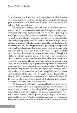 208
Reforma Política em Questão
Eventual constatação de que uma má (boa) performance administrativa
reduz (aumenta) a probabilidade de reeleição de um prefeito indicaria
que o processo democrático e eleitoral do país é eficiente na seleção dos
melhores dirigentes políticos.
As reeleições de prefeitos em 2000 e em 2004 ofereceram exce-
lentes condições para uma avaliação econométrica por permitirem que
a análise se centrasse na figura do candidato em vez na do partido, pois
nossas agremiações políticas não têm identidades claras e as campanhas,
em geral, são pautadas por compromissos difusos, pouco relacionados
com os objetivos programáticos declarados. Convém notar que, na au-
sência do instituto da reeleição, priorizar o candidato em detrimento do
partido também seria bastante problemático, pois cada político procura
cativar o eleitorado tanto mediante promessas e compromissos de todo
tipo como por meio de características intrínsecas de sua personalidade
(p. ex.: simpatia, humildade e solidariedade, entre outras). Nos pleitos
citados, a reeleição permitiu que esses aspectos fossem controlados.
Como as promessas e os compromissos do candidato e suas característi-
cas pessoais foram aprovados pelo eleitorado nas eleições anteriores (em
1996 e em 2000), pode-se supor que tiveram impacto nulo ou reduzido
sobre os novos pleitos. Isso trouxe para o primeiro plano da análise o
desempenho do prefeito no exercício do cargo, captado por meio de va-
riáveis sobre a performance fiscal e das políticas públicas, sobre o acesso
à informação do eleitorado e sobre a atuação política dos candidatos.
Além do mais, as eleições municipais ocorrem com uma defasagem de
dois anos em relação aos pleitos estaduais e federais, atenuando o impac-
to dos temas nacionais sobre as questões locais.
Efetivamente, as reeleições, no contexto brasileiro, não devem ser
avaliadas por meio de análises de painel, com seus desdobramentos ao
longo do tempo, em face da já citada debilidade programática dos par-
tidos e da intensa movimentação dos políticos entre agremiações. Tam-
bém por esses motivos, convém que as estimações foquem o político e
não o partido. Como a reeleição é permitida uma única vez (ou seja, um
dado político pode participar, no máximo, de duas eleições sucessivas
 