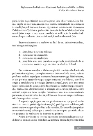 209
Performance dos Prefeitos e Chances de Reeleição em 2000 e em 2004
Carlos Alexandre A. Rocha
para cargos majoritários), isso gera apenas uma observação. Dessa for-
ma, impõe-se fazer uma análise cross-section, submetendo os resultados
às condições político-econômicas vigentes no momento em observação
(“efeito-tempo”). Não se pode, além do mais, isolar o “efeito-fixo” dos
municípios, o que resulta na necessidade de utilização de variáveis de
controle que traduzam características típicas de cada município.
Esquematicamente, o prefeito, ao final do seu primeiro mandato,
tem as seguintes opções:
1.	 abandonar a carreira política;
2.	 candidatar-se a vereador;
3.	 candidatar-se à reeleição;
4.	 ficar dois anos sem mandato à espera da possibilidade de se
candidatar a outro cargo na esfera estadual ou federal.
Em todos os estudos, a última opção foi considerada dominada
pela terceira opção e, conseqüentemente, descartada do menu, pois os
prefeitos podem, a qualquer momento, buscar outra vaga. Efetivamente,
se um político pretende ocupar cargos estaduais ou federais, a melhor
opção é candidatar-se à reeleição (terceira opção), para, dois anos mais
tarde, capitalizando as vantagens da condição de prefeito (espaço na mí-
dia, realizações administrativas e alocação de recursos públicos, entre
outras), lançar-se a outra posição. Permanecer dois anos no ostracismo,
para somente então voltar à cena política, em busca de cargos melhores,
não é uma prática comum.
A segunda opção, por sua vez, praticamente se equipara à desis-
tência da carreira política (primeira opção), pois é grande a diferença de
status entre os cargos de prefeito e de vereador. Essa escolha (empirica-
mente irrelevante) indica que o mandatário antecipou que tinha chan-
ces pequenas de reeleição e de ascensão na política.
Assim, a primeira e a terceira opções são as únicas relevantes: can-
didatar-se ou não a novo mandato. A hipótese básica da presente linha
 