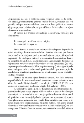 210
Reforma Política em Questão
de pesquisa é a de que o político deseja a reeleição. Para obtê-la, contu-
do, precisa, primeiramente, garantir sua candidatura, evitando que seu
partido indique outro candidato, com maior força política ou menor
desgaste perante o eleitorado, ou que a Câmara de Vereadores ou a Jus-
tiça cassem seu mandato.
O sucesso no processo de reeleição desdobra-se, portanto, em
duas etapas:
1.	 conseguir candidatar-se à reeleição;
2.	 conseguir reeleger-se.
Dessa forma, o sucesso na tentativa de reeleger-se depende do
êxito no esforço de tornar-se candidato. São dois processos que devem
ser pensados em conjunto, pois a má avaliação de um prefeito poderá
repercutir não na disputa eleitoral propriamente dita, mas ainda duran-
te a escolha do candidato. Estatisticamente, a distribuição das variáveis
explicativas para o conjunto de prefeitos que se candidatou (ou seja,
aqueles que foram bem-sucedidos na primeira etapa) não é igual àquela
observada para todo o universo de prefeitos, dado que a obtenção da
candidatura selecionou previamente os prefeitos com maior probabili-
dade de reeleição.
Trata-se de um caso típico de viés de seleção. Para lidar com essa
especificidade do processo eleitoral, os estudos citados estimaram mo-
delos de escolha binária (probit) com seleção (GREENE, 1992), bem
como, em um caso, um modelo de seleção de Heckman (1979).1
As estimativas econométricas basearam-se em informações dis-
ponibilizadas por vários órgãos públicos sobre a gestão das finanças
municipais, as características sociais e geográficas dos municípios, o rol
de prefeitos com contas julgadas irregulares e os resultados eleitorais.
Complementarmente, usou-se a relação dos municípios que foram fina-
listas de concurso sobre qualidade na gestão pública, bem como um rol
de notícias sobre prefeitos envolvidos (com ou sem condenação) em cri-
mes graves. Cabe ressalvar, entretanto, que nem todos esses dados foram
 