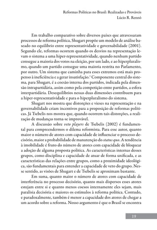 19
Reformas Políticas no Brasil: Realizadas e Prováveis
Lúcio R. Rennó
Em trabalho comparativo sobre diversos países que atravessaram
processos de reforma política, Shugart propõe um modelo de análise ba-
seado no equilíbrio entre representatividade e governabilidade (2001).
Segundo ele, reformas ocorrem quando os desvios na representação le-
vam o sistema a uma hiper-representatividade, quando nenhum partido
consegue a maioria dos votos na eleição, por um lado, e ao hiperpluralis-
mo, quando um partido consegue uma maioria restrita no Parlamento,
por outro. Um sistema que caminha para esses extremos está mais pro-
penso à ineficiência e a gerar insatisfação.1
Componente central do siste-
ma, para Shugart, é a coesão interna dos partidos, indicada pela dimen-
são intrapartidária, assim como pela competição entre partidos, a esfera
interpartidária. Desequilíbrios nessas duas dimensões contribuem para
a hiper-representatividade e para o hiperpluralismo do sistema.
Shugart nos mostra que distorções e vieses na representação e na
governabilidade criam incentivos para a proposição de reformas políti-
cas. Já Tsebelis nos mostra que, quando ocorrem tais distorções, a reali-
zação de mudanças torna-se improvável.
A discussão sobre veto players de Tsebelis (2002) é fundamen-
tal para compreendermos o dilema reformista. Para esse autor, quanto
maior o número de atores com capacidade de influenciar o processo de-
cisório, maior a probabilidade de manutenção do status quo. A tendência
à imobilidade é fruto do número de atores com capacidade de bloquear
a adoção de alguma proposta política. As características internas desses
grupos, como disciplina e capacidade de atuar de forma unificada, e as
características das relações entre grupos, como a proximidade ideológi-
ca, são fundamentais para entender a capacidade de veto do grupo. Nes-
se sentido, as visões de Shugart e de Tsebelis se aproximam bastante.
Em suma, quanto maior o número de atores com capacidade de
interferência no processo decisório, quanto mais dispersos esses atores
estejam entre si e quanto menos coesos internamente eles sejam, mais
paralisia decisória e maiores os estímulos à reforma política. Contudo,
e paradoxalmente, também é menor a capacidade dos atores de chegar a
um acordo sobre a reforma. Nosso argumento é que o Brasil se encontra
 