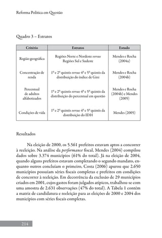 214
Reforma Política em Questão
Quadro 3 – Estratos
Critério Estratos Estudo
Região geográfica
Regiões Norte e Nordeste versus
Regiões Sul e Sudeste
Mendes e Rocha
(2004a)
Concentração de
renda
1º e 2º quintis versus 4º e 5º quintis da
distribuição do índice de Gini
Mendes e Rocha
(2004b)
Percentual
de adultos
alfabetizados
1º e 2º quintis versus 4º e 5º quintis da
distribuição do percentual em questão
Mendes e Rocha
(2004b) e Mendes
(2005)
Condições de vida
1º e 2º quintis versus 4º e 5º quintis da
distribuição do IDH
Mendes (2005)
Resultados
Na eleição de 2000, os 5.561 prefeitos estavam aptos a concorrer
à reeleição. Na análise da performance fiscal, Mendes (2004) compilou
dados sobre 3.374 municípios (61% do total). Já na eleição de 2004,
quando alguns prefeitos estavam completando o segundo mandato, en-
quanto outros concluíam o primeiro, Costa (2006) apurou que 2.650
municípios possuíam séries fiscais completas e prefeitos em condições
de concorrer à reeleição. Em decorrência da exclusão de 29 municípios
criados em 2001, cujos gastos foram julgados atípicos, trabalhou-se com
uma amostra de 2.631 observações (47% do total). A Tabela 1 contém
a matriz de candidatura e reeleição para as eleições de 2000 e 2004 dos
municípios com séries fiscais completas.
 