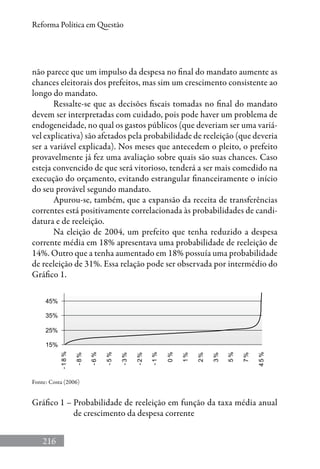 216
Reforma Política em Questão
não parece que um impulso da despesa no final do mandato aumente as
chances eleitorais dos prefeitos, mas sim um crescimento consistente ao
longo do mandato.
Ressalte-se que as decisões fiscais tomadas no final do mandato
devem ser interpretadas com cuidado, pois pode haver um problema de
endogeneidade, no qual os gastos públicos (que deveriam ser uma variá-
vel explicativa) são afetados pela probabilidade de reeleição (que deveria
ser a variável explicada). Nos meses que antecedem o pleito, o prefeito
provavelmente já fez uma avaliação sobre quais são suas chances. Caso
esteja convencido de que será vitorioso, tenderá a ser mais comedido na
execução do orçamento, evitando estrangular financeiramente o início
do seu provável segundo mandato.
Apurou-se, também, que a expansão da receita de transferências
correntes está positivamente correlacionada às probabilidades de candi-
datura e de reeleição.
Na eleição de 2004, um prefeito que tenha reduzido a despesa
corrente média em 18% apresentava uma probabilidade de reeleição de
14%. Outro que a tenha aumentado em 18% possuía uma probabilidade
de reeleição de 31%. Essa relação pode ser observada por intermédio do
Gráfico 1.
Fonte: Costa (2006)
Gráfico 1 – Probabilidade de reeleição em função da taxa média anual
de crescimento da despesa corrente
 