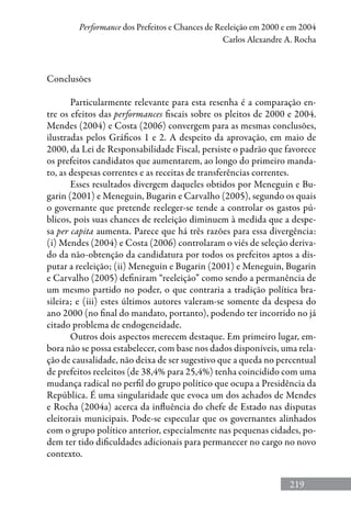 219
Performance dos Prefeitos e Chances de Reeleição em 2000 e em 2004
Carlos Alexandre A. Rocha
Conclusões
Particularmente relevante para esta resenha é a comparação en-
tre os efeitos das performances fiscais sobre os pleitos de 2000 e 2004.
Mendes (2004) e Costa (2006) convergem para as mesmas conclusões,
ilustradas pelos Gráficos 1 e 2. A despeito da aprovação, em maio de
2000, da Lei de Responsabilidade Fiscal, persiste o padrão que favorece
os prefeitos candidatos que aumentarem, ao longo do primeiro manda-
to, as despesas correntes e as receitas de transferências correntes.
Esses resultados divergem daqueles obtidos por Meneguin e Bu-
garin (2001) e Meneguin, Bugarin e Carvalho (2005), segundo os quais
o governante que pretende reeleger-se tende a controlar os gastos pú-
blicos, pois suas chances de reeleição diminuem à medida que a despe-
sa per capita aumenta. Parece que há três razões para essa divergência:
(i) Mendes (2004) e Costa (2006) controlaram o viés de seleção deriva-
do da não-obtenção da candidatura por todos os prefeitos aptos a dis-
putar a reeleição; (ii) Meneguin e Bugarin (2001) e Meneguin, Bugarin
e Carvalho (2005) definiram “reeleição” como sendo a permanência de
um mesmo partido no poder, o que contraria a tradição política bra-
sileira; e (iii) estes últimos autores valeram-se somente da despesa do
ano 2000 (no final do mandato, portanto), podendo ter incorrido no já
citado problema de endogeneidade.
Outros dois aspectos merecem destaque. Em primeiro lugar, em-
bora não se possa estabelecer, com base nos dados disponíveis, uma rela-
ção de causalidade, não deixa de ser sugestivo que a queda no percentual
de prefeitos reeleitos (de 38,4% para 25,4%) tenha coincidido com uma
mudança radical no perfil do grupo político que ocupa a Presidência da
República. É uma singularidade que evoca um dos achados de Mendes
e Rocha (2004a) acerca da influência do chefe de Estado nas disputas
eleitorais municipais. Pode-se especular que os governantes alinhados
com o grupo político anterior, especialmente nas pequenas cidades, po-
dem ter tido dificuldades adicionais para permanecer no cargo no novo
contexto.
 