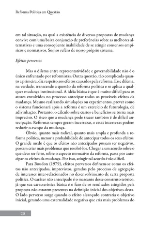 20
Reforma Política em Questão
em tal situação, na qual a existência de diversas propostas de mudança
convive com uma baixa conjunção de preferências sobre as melhores al-
ternativas e uma conseqüente inabilidade de se atingir consensos empí-
ricos e normativos. Somos reféns de nosso próprio sistema.
Efeitos perversos
Mas o dilema entre representatividade e governabilidade não é o
único enfrentado por reformistas. Outra questão, tão complicada quan-
to a primeira, diz respeito aos efeitos causados pela reforma. Esse dilema,
na verdade, transcende a questão da reforma política e se aplica a qual-
quer mudança institucional. A idéia básica é que é muito difícil para os
atores envolvidos no processo antecipar todos os prováveis efeitos da
mudança. Mesmo realizando simulações ou experimentos, prever como
o sistema funcionará após a reforma é um exercício de futurologia, de
adivinhação. Portanto, o cálculo sobre custos e benefícios se torna mais
impreciso. O risco que a mudança pode trazer também é de difícil an-
tecipação. Reformas sempre geram incertezas, e essas incertezas podem
reduzir o escopo da mudança.
Óbvio, quanto mais radical, quanto mais ampla e profunda a re-
forma política, menor a probabilidade de antecipar todos os seus efeitos.
O grande medo é que os efeitos não antecipados possam ser negativos,
possam criar mais problemas que resolvê-los. Chegar a um acordo sobre o
que deve ser feito, sobre o aspecto normativo da reforma, passa por ante-
cipar os efeitos da mudança. Por isso, atingir tal acordo é tão difícil.
Para Boudon (1979), efeitos perversos definem-se como os efei-
tos não antecipados, imprevistos, gerados pelo processo de agregação
de interesses inter-relacionados no desenvolvimento de certa proposta
política. O caráter não antecipado é o marcante desse construto teórico,
já que sua característica básica é o fato de os resultados atingidos pela
proposta não estarem presentes na definição inicial dos objetivos desta.
O lado perverso surge quando o efeito alcançado contraria o objetivo
inicial, gerando uma externalidade negativa que cria mais problemas do
 