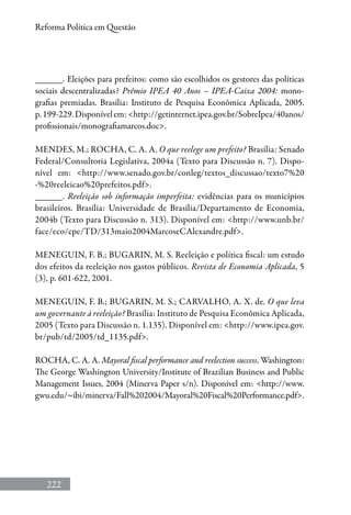 222
Reforma Política em Questão
______. Eleições para prefeitos: como são escolhidos os gestores das políticas
sociais descentralizadas? Prêmio IPEA 40 Anos – IPEA-Caixa 2004: mono-
grafias premiadas. Brasília: Instituto de Pesquisa Econômica Aplicada, 2005.
p.199-229.Disponívelem:http://getinternet.ipea.gov.br/SobreIpea/40anos/
profissionais/monografiamarcos.doc.
MENDES, M.; ROCHA, C. A. A. O que reelege um prefeito? Brasília: Senado
Federal/Consultoria Legislativa, 2004a (Texto para Discussão n. 7). Dispo-
nível em: http://www.senado.gov.br/conleg/textos_discussao/texto7%20
-%20reeleicao%20prefeitos.pdf.
______. Reeleição sob informação imperfeita: evidências para os municípios
brasileiros. Brasília: Universidade de Brasília/Departamento de Economia,
2004b (Texto para Discussão n. 313). Disponível em: http://www.unb.br/
face/eco/cpe/TD/313maio2004MarcoseCAlexandre.pdf.
MENEGUIN, F. B.; BUGARIN, M. S. Reeleição e política fiscal: um estudo
dos efeitos da reeleição nos gastos públicos. Revista de Economia Aplicada, 5
(3), p. 601-622, 2001.
MENEGUIN, F. B.; BUGARIN, M. S.; CARVALHO, A. X. de. O que leva
um governante à reeleição? Brasília: Instituto de Pesquisa Econômica Aplicada,
2005 (Texto para Discussão n. 1.135). Disponível em: http://www.ipea.gov.
br/pub/td/2005/td_1135.pdf.
ROCHA, C. A. A. Mayoral fiscal performance and reelection success. Washington:
The George Washington University/Institute of Brazilian Business and Public
Management Issues, 2004 (Minerva Paper s/n). Disponível em: http://www.
gwu.edu/~ibi/minerva/Fall%202004/Mayoral%20Fiscal%20Performance.pdf.
 