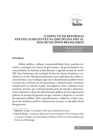223
Introdução
Déficit público, inflação, irresponsabilidade fiscal, paralisia de-
cisória e corrupção são marcas da governança e do gerenciamento ma-
croeconômico na América Latina durante a segunda metade do século
XX. Esses fenômenos são resultado de diversos fatores históricos, eco-
nômicos e sociais. Não desconsideramos essas explicações de cunho so-
cioeconômico, mas o enfoque aqui são os determinantes político-insti-
tucionais da ocorrência de má governança e administração econômica
irresponsável na América Latina. Investigamos como mudanças insti-
tucionais recentes, que varreram grande parte do mundo e dramatica-
mente alteraram as bases da administração pública, de fato impactaram
padrões de atuação do governo no que concerne a despesas e a receitas
do orçamento público. Mais especificamente, o objetivo é avaliar o im-
pacto de mudanças político-institucionais recentes na disciplina fiscal
dos governos.
O Impacto de Reformas
Políticas Recentes na Disciplina Fiscal
dos Municípios Brasileiros
Eduardo L. Leoni*
Lúcio R. Rennó**
*	 Eduardo L. Leoni – É candidato a Ph.D. pela Columbia University.
**	Lúcio R. Rennó – é professor adjunto do Centro de Pesquisa e Pós-Graduação sobre
as Américas (Ceppac), da Universidade de Brasília. É Ph.D. em Ciência Política pela
University of Pittsburgh.
 