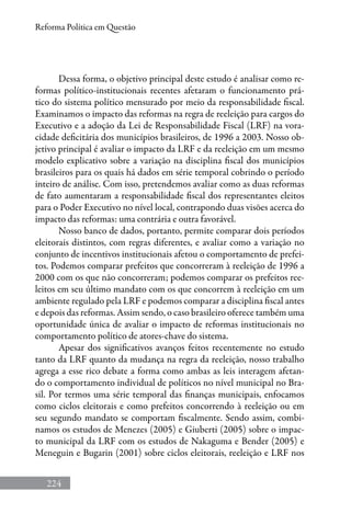 224
Reforma Política em Questão
Dessa forma, o objetivo principal deste estudo é analisar como re-
formas político-institucionais recentes afetaram o funcionamento prá-
tico do sistema político mensurado por meio da responsabilidade fiscal.
Examinamos o impacto das reformas na regra de reeleição para cargos do
Executivo e a adoção da Lei de Responsabilidade Fiscal (LRF) na vora-
cidade deficitária dos municípios brasileiros, de 1996 a 2003. Nosso ob-
jetivo principal é avaliar o impacto da LRF e da reeleição em um mesmo
modelo explicativo sobre a variação na disciplina fiscal dos municípios
brasileiros para os quais há dados em série temporal cobrindo o período
inteiro de análise. Com isso, pretendemos avaliar como as duas reformas
de fato aumentaram a responsabilidade fiscal dos representantes eleitos
para o Poder Executivo no nível local, contrapondo duas visões acerca do
impacto das reformas: uma contrária e outra favorável.
Nosso banco de dados, portanto, permite comparar dois períodos
eleitorais distintos, com regras diferentes, e avaliar como a variação no
conjunto de incentivos institucionais afetou o comportamento de prefei-
tos. Podemos comparar prefeitos que concorreram à reeleição de 1996 a
2000 com os que não concorreram; podemos comparar os prefeitos ree-
leitos em seu último mandato com os que concorrem à reeleição em um
ambiente regulado pela LRF e podemos comparar a disciplina fiscal antes
e depois das reformas. Assim sendo, o caso brasileiro oferece também uma
oportunidade única de avaliar o impacto de reformas institucionais no
comportamento político de atores-chave do sistema.
Apesar dos significativos avanços feitos recentemente no estudo
tanto da LRF quanto da mudança na regra da reeleição, nosso trabalho
agrega a esse rico debate a forma como ambas as leis interagem afetan-
do o comportamento individual de políticos no nível municipal no Bra-
sil. Por termos uma série temporal das finanças municipais, enfocamos
como ciclos eleitorais e como prefeitos concorrendo à reeleição ou em
seu segundo mandato se comportam fiscalmente. Sendo assim, combi-
namos os estudos de Menezes (2005) e Giuberti (2005) sobre o impac-
to municipal da LRF com os estudos de Nakaguma e Bender (2005) e
Meneguin e Bugarin (2001) sobre ciclos eleitorais, reeleição e LRF nos
 