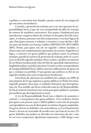 226
Reforma Política em Questão
o político se verá muito mais forçado a prestar contas de sua atuação do
que em outras circunstâncias.
Contudo, a permissão da reeleição, por si só, não é garantia de res-
ponsabilidade fiscal, já que ela vem acompanhada da idéia de restrição
do número de mandatos consecutivos. Esse ponto é fundamental para
entendermos o impacto último da reeleição na disciplina fiscal de muni-
cípios. A reforma, portanto, tem dois componentes e cria duas lógicas de
ação. Para quem concorre à reeleição, o incentivo é evitar dívidas e défi-
cits para não herdar essa herança maldita (Meneguin; Bugarin,
2001). Porém, para quem está em seu segundo e último mandato, as
chances para um comportamento oportunista são maiores. Segundo essa
lógica, o aumento nos gastos públicos que poderia existir no primeiro
mandato, quando da ausência da permissão da reeleição, pode vir a acon-
tecer no final do segundo mandato. Nesse cenário, o político no exercício
de seu último mandato pode sofrer de falta de capacidade administrativa,
fragilidade política e paralisia decisória, levando a ciclos correspondentes
de irresponsabilidade fiscal e déficit e pressões inflacionárias da época em
que a reeleição era proibida. O que garante que políticos no fim de seu
segundo mandato não serão irresponsáveis fiscalmente?
Uma forma de solucionar esse problema foi a adoção, em 2000, de
uma proposta de lei que regulasse os gastos públicos no Poder Executivo,
impondo punições claras para as unidades federativas que desrespeitas-
sem a lei. Essa medida, que ficou conhecida como Lei de Responsabilida-
de Fiscal, instituía exatamente isso: metas para gastos públicos e punições
para políticos que desrespeitassem as metas.
A Lei de Responsabilidade Fiscal tem o objetivo de aumentar o
controle e a transparência dos gastos públicos. A lei estabelece limites
para gastos com pessoal e para o déficit público e uma série de punições
correspondentes no caso de desrespeito aos limites de gasto estipulados.
Os gastos devem ser definidos com antecedência, na Lei Orçamentária
Anual, e devem ser executados de acordo com a previsão de receitas. Os
gastos definidos não podem ser alterados no transcorrer do ano, a não
ser em casos excepcionais. Igualmente importante, a LRF obriga a uma
 