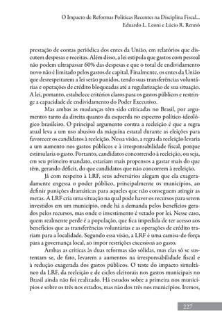 227
O Impacto de Reformas Políticas Recentes na Disciplina Fiscal...
Eduardo L. Leoni e Lúcio R. Rennó
prestação de contas periódica dos entes da União, em relatórios que dis-
cutem despesas e receitas. Além disso, a lei estipula que gastos com pessoal
não podem ultrapassar 60% das despesas e que o total de endividamento
novo não é limitado pelos gastos de capital. Finalmente, os entes da União
que desrespeitarem a lei serão punidos, tendo suas transferências voluntá-
rias e operações de crédito bloqueadas até a regularização de sua situação.
A lei, portanto, estabelece critérios claros para os gastos públicos e restrin-
ge a capacidade de endividamento do Poder Executivo.
Mas ambas as mudanças têm sido criticadas no Brasil, por argu-
mentos tanto da direita quanto da esquerda no espectro político-ideoló-
gico brasileiro. O principal argumento contra a reeleição é que a regra
atual leva a um uso abusivo da máquina estatal durante as eleições para
favorecer os candidatos à reeleição. Nessa visão, a regra da reeleição levaria
a um aumento nos gastos públicos e à irresponsabilidade fiscal, porque
estimularia o gasto. Portanto, candidatos concorrendo à reeleição, ou seja,
em seu primeiro mandato, estariam mais propensos a gastar mais do que
têm, gerando déficit, do que candidatos que não concorrem à reeleição.
Já com respeito à LRF, seus adversários alegam que ela exagera-
damente engessa o poder público, principalmente os municípios, ao
definir punições dramáticas para aqueles que não conseguem atingir as
metas. A LRF cria uma situação na qual pode haver os recursos para serem
investidos em um município, onde há a demanda pelos benefícios gera-
dos pelos recursos, mas onde o investimento é vetado por lei. Nesse caso,
quem realmente perde é a população, que fica impedida de ter acesso aos
benefícios que as transferências voluntárias e as operações de crédito tra-
riam para a localidade. Segundo essa visão, a LRF é uma camisa-de-força
para a governança local, ao impor restrições excessivas ao gasto.
Ambas as críticas às duas reformas são sólidas, mas elas só se sus-
tentam se, de fato, levarem a aumentos na irresponsabilidade fiscal e
à redução exagerada dos gastos públicos. O teste do impacto simultâ-
neo da LRF, da reeleição e de ciclos eleitorais nos gastos municipais no
Brasil ainda não foi realizado. Há estudos sobre a primeira nos municí-
pios e sobre os três nos estados, mas não dos três nos municípios. Iremos,
 