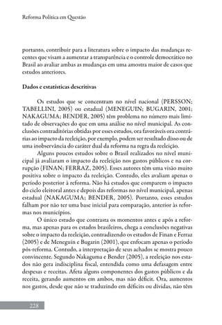 228
Reforma Política em Questão
portanto, contribuir para a literatura sobre o impacto das mudanças re-
centes que visam a aumentar a transparência e o controle democrático no
Brasil ao avaliar ambas as mudanças em uma amostra maior de casos que
estudos anteriores.
Dados e estatísticas descritivas
Os estudos que se concentram no nível nacional (Persson;
Tabellini, 2005) ou estadual (Meneguin; Bugarin, 2001;
Nakaguma; Bender, 2005) têm problema no número mais limi-
tado de observações do que em uma análise no nível municipal. As con-
clusões contraditórias obtidas por esses estudos, ora favoráveis ora contrá-
rias ao impacto da reeleição, por exemplo, podem ser resultado disso ou de
uma inobservância do caráter dual da reforma na regra da reeleição.
Alguns poucos estudos sobre o Brasil realizados no nível muni-
cipal já avaliaram o impacto da reeleição nos gastos públicos e na cor-
rupção (Finan; Ferraz, 2005). Esses autores têm uma visão muito
positiva sobre o impacto da reeleição. Contudo, eles avaliam apenas o
período posterior à reforma. Não há estudos que comparem o impacto
do ciclo eleitoral antes e depois das reformas no nível municipal, apenas
estadual (Nakaguma; Bender, 2005). Portanto, esses estudos
falham por não ter uma base inicial para comparação, anterior às refor-
mas nos municípios.
O único estudo que contrasta os momentos antes e após a refor-
ma, mas apenas para os estados brasileiros, chega a conclusões negativas
sobre o impacto da reeleição, contradizendo os estudos de Finan e Ferraz
(2005) e de Meneguin e Bugarin (2001), que enfocam apenas o período
pós-reforma. Contudo, a interpretação de seus achados se mostra pouco
convincente. Segundo Nakaguma e Bender (2005), a reeleição nos esta-
dos não gera indisciplina fiscal, entendida como uma defasagem entre
despesas e receitas. Afeta alguns componentes dos gastos públicos e da
receita, gerando aumentos em ambos, mas não déficit. Ora, aumentos
nos gastos, desde que não se traduzindo em déficits ou dívidas, não têm
 