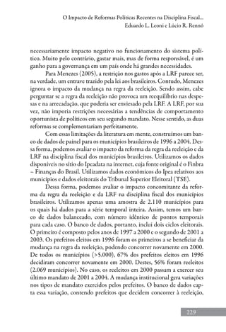 229
O Impacto de Reformas Políticas Recentes na Disciplina Fiscal...
Eduardo L. Leoni e Lúcio R. Rennó
necessariamente impacto negativo no funcionamento do sistema polí-
tico. Muito pelo contrário, gastar mais, mas de forma responsável, é um
ganho para a governança em um país onde há grandes necessidades.
Para Menezes (2005), a restrição nos gastos após a LRF parece ser,
na verdade, um entrave trazido pela lei aos brasileiros. Contudo, Menezes
ignora o impacto da mudança na regra da reeleição. Sendo assim, cabe
perguntar se a regra da reeleição não provoca um reequilíbrio nas despe-
sas e na arrecadação, que poderia ser enviesado pela LRF. A LRF, por sua
vez, não imporia restrições necessárias a tendências de comportamento
oportunista de políticos em seu segundo mandato. Nesse sentido, as duas
reformas se complementariam perfeitamente.
Com essas limitações da literatura em mente, construímos um ban-
co de dados de painel para os municípios brasileiros de 1996 a 2004. Des-
sa forma, podemos avaliar o impacto da reforma da regra da reeleição e da
LRF na disciplina fiscal dos municípios brasileiros. Utilizamos os dados
disponíveis no sítio do Ipeadata na internet, cuja fonte original é o Finbra
– Finanças do Brasil. Utilizamos dados econômicos do Ipea relativos aos
municípios e dados eleitorais do Tribunal Superior Eleitoral (TSE).
Dessa forma, podemos avaliar o impacto concomitante da refor-
ma da regra da reeleição e da LRF na disciplina fiscal dos municípios
brasileiros. Utilizamos apenas uma amostra de 2.110 municípios para
os quais há dados para a série temporal inteira. Assim, temos um ban-
co de dados balanceado, com número idêntico de pontos temporais
para cada caso. O banco de dados, portanto, inclui dois ciclos eleitorais.
O primeiro é composto pelos anos de 1997 a 2000 e o segundo de 2001 a
2003. Os prefeitos eleitos em 1996 foram os primeiros a se beneficiar da
mudança na regra da reeleição, podendo concorrer novamente em 2000.
De todos os municípios (5.000), 67% dos prefeitos eleitos em 1996
decidiram concorrer novamente em 2000. Destes, 56% foram reeleitos
(2.069 municípios). No caso, os reeleitos em 2000 passam a exercer seu
último mandato de 2001 a 2004. A mudança institucional gera variações
nos tipos de mandato exercidos pelos prefeitos. O banco de dados cap-
ta essa variação, contendo prefeitos que decidem concorrer à reeleição,
 