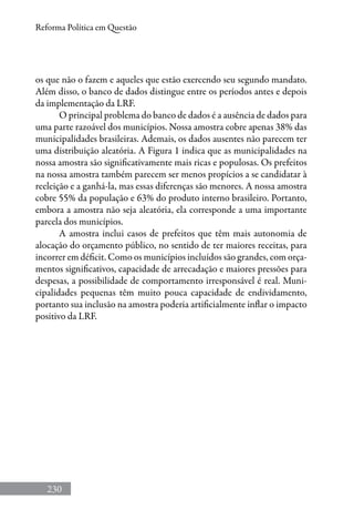 230
Reforma Política em Questão
os que não o fazem e aqueles que estão exercendo seu segundo mandato.
Além disso, o banco de dados distingue entre os períodos antes e depois
da implementação da LRF.
O principal problema do banco de dados é a ausência de dados para
uma parte razoável dos municípios. Nossa amostra cobre apenas 38% das
municipalidades brasileiras. Ademais, os dados ausentes não parecem ter
uma distribuição aleatória. A Figura 1 indica que as municipalidades na
nossa amostra são significativamente mais ricas e populosas. Os prefeitos
na nossa amostra também parecem ser menos propícios a se candidatar à
reeleição e a ganhá-la, mas essas diferenças são menores. A nossa amostra
cobre 55% da população e 63% do produto interno brasileiro. Portanto,
embora a amostra não seja aleatória, ela corresponde a uma importante
parcela dos municípios.
A amostra inclui casos de prefeitos que têm mais autonomia de
alocação do orçamento público, no sentido de ter maiores receitas, para
incorrer em déficit. Como os municípios incluídos são grandes, com orça-
mentos significativos, capacidade de arrecadação e maiores pressões para
despesas, a possibilidade de comportamento irresponsável é real. Muni-
cipalidades pequenas têm muito pouca capacidade de endividamento,
portanto sua inclusão na amostra poderia artificialmente inflar o impacto
positivo da LRF.
 