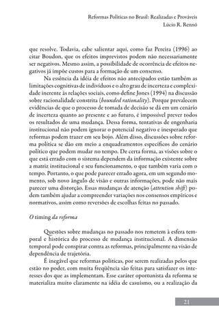 21
Reformas Políticas no Brasil: Realizadas e Prováveis
Lúcio R. Rennó
que resolve. Todavia, cabe salientar aqui, como faz Pereira (1996) ao
citar Boudon, que os efeitos imprevistos podem não necessariamente
ser negativos. Mesmo assim, a possibilidade de ocorrência de efeitos ne-
gativos já impõe custos para a formação de um consenso.
Na essência da idéia de efeitos não antecipados estão também as
limitações cognitivas de indivíduos e o alto grau de incerteza e complexi-
dade inerente às relações sociais, como define Jones (1994) na discussão
sobre racionalidade constrita (bounded rationality). Porque prevalecem
evidências de que o processo de tomada de decisão se dá em um cenário
de incerteza quanto ao presente e ao futuro, é impossível prever todos
os resultados de uma mudança. Dessa forma, tentativas de engenharia
institucional não podem ignorar o potencial negativo e inesperado que
reformas podem trazer em seu bojo. Além disso, discussões sobre refor-
ma política se dão em meio a enquadramentos específicos do cenário
político que podem mudar no tempo. De certa forma, as visões sobre o
que está errado com o sistema dependem da informação existente sobre
a matriz institucional e seu funcionamento, o que também varia com o
tempo. Portanto, o que pode parecer errado agora, em um segundo mo-
mento, sob novo ângulo de visão e outras informações, pode não mais
parecer uma distorção. Essas mudanças de atenção (attention shift) po-
dem também ajudar a compreender variações nos consensos empíricos e
normativos, assim como reversões de escolhas feitas no passado.
O timing da reforma
Questões sobre mudanças no passado nos remetem à esfera tem-
poral e histórica do processo de mudança institucional. A dimensão
temporal pode conspirar contra as reformas, principalmente na visão de
dependência de trajetória.
É inegável que reformas políticas, por serem realizadas pelos que
estão no poder, com muita freqüência são feitas para satisfazer os inte-
resses dos que as implementam. Esse caráter oportunista da reforma se
materializa muito claramente na idéia de casuísmo, ou a realização da
 