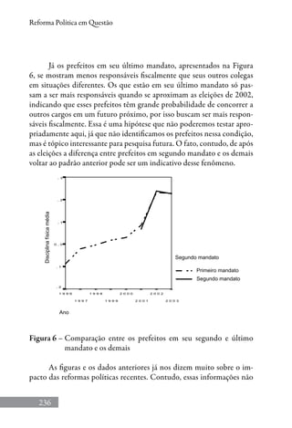 236
Reforma Política em Questão
Já os prefeitos em seu último mandato, apresentados na Figura
6, se mostram menos responsáveis fiscalmente que seus outros colegas
em situações diferentes. Os que estão em seu último mandato só pas-
sam a ser mais responsáveis quando se aproximam as eleições de 2002,
indicando que esses prefeitos têm grande probabilidade de concorrer a
outros cargos em um futuro próximo, por isso buscam ser mais respon-
sáveis fiscalmente. Essa é uma hipótese que não poderemos testar apro-
priadamente aqui, já que não identificamos os prefeitos nessa condição,
mas é tópico interessante para pesquisa futura. O fato, contudo, de após
as eleições a diferença entre prefeitos em segundo mandato e os demais
voltar ao padrão anterior pode ser um indicativo desse fenômeno.
Disciplinafísicamédia
Figura 6 – Comparação entre os prefeitos em seu segundo e último
mandato e os demais
As figuras e os dados anteriores já nos dizem muito sobre o im-
pacto das reformas políticas recentes. Contudo, essas informações não
 