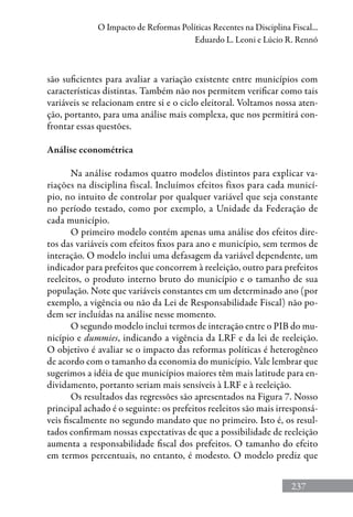 237
O Impacto de Reformas Políticas Recentes na Disciplina Fiscal...
Eduardo L. Leoni e Lúcio R. Rennó
são suficientes para avaliar a variação existente entre municípios com
características distintas. Também não nos permitem verificar como tais
variáveis se relacionam entre si e o ciclo eleitoral. Voltamos nossa aten-
ção, portanto, para uma análise mais complexa, que nos permitirá con-
frontar essas questões.
Análise econométrica
Na análise rodamos quatro modelos distintos para explicar va-
riações na disciplina fiscal. Incluímos efeitos fixos para cada municí-
pio, no intuito de controlar por qualquer variável que seja constante
no período testado, como por exemplo, a Unidade da Federação de
cada município.
O primeiro modelo contém apenas uma análise dos efeitos dire-
tos das variáveis com efeitos fixos para ano e município, sem termos de
interação. O modelo inclui uma defasagem da variável dependente, um
indicador para prefeitos que concorrem à reeleição, outro para prefeitos
reeleitos, o produto interno bruto do município e o tamanho de sua
população. Note que variáveis constantes em um determinado ano (por
exemplo, a vigência ou não da Lei de Responsabilidade Fiscal) não po-
dem ser incluídas na análise nesse momento.
O segundo modelo inclui termos de interação entre o PIB do mu-
nicípio e dummies, indicando a vigência da LRF e da lei de reeleição.
O objetivo é avaliar se o impacto das reformas políticas é heterogêneo
de acordo com o tamanho da economia do município. Vale lembrar que
sugerimos a idéia de que municípios maiores têm mais latitude para en-
dividamento, portanto seriam mais sensíveis à LRF e à reeleição.
Os resultados das regressões são apresentados na Figura 7. Nosso
principal achado é o seguinte: os prefeitos reeleitos são mais irresponsá-
veis fiscalmente no segundo mandato que no primeiro. Isto é, os resul-
tados confirmam nossas expectativas de que a possibilidade de reeleição
aumenta a responsabilidade fiscal dos prefeitos. O tamanho do efeito
em termos percentuais, no entanto, é modesto. O modelo prediz que
 