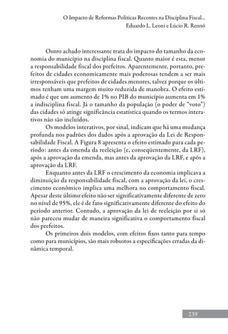 239
O Impacto de Reformas Políticas Recentes na Disciplina Fiscal...
Eduardo L. Leoni e Lúcio R. Rennó
Outro achado interessante trata do impacto do tamanho da eco-
nomia do município na disciplina fiscal. Quanto maior é esta, menor
a responsabilidade fiscal dos prefeitos. Aparentemente, portanto, pre-
feitos de cidades economicamente mais poderosas tendem a ser mais
irresponsáveis que prefeitos de cidades menores, talvez porque os últi-
mos tenham uma margem muito reduzida de manobra. O efeito esti-
mado é que um aumento de 1% no PIB do município aumenta em 1%
a indisciplina fiscal. Já o tamanho da população (o poder de “voto”)
das cidades só atinge significância estatística quando os termos intera-
tivos não são incluídos.
Os modelos interativos, por sinal, indicam que há uma mudança
profunda nos padrões dos dados após a aprovação da Lei de Respon-
sabilidade Fiscal. A Figura 8 apresenta o efeito estimado para cada pe-
ríodo: antes da emenda da reeleição (e, conseqüentemente, da LRF),
após a aprovação da emenda, mas antes da aprovação da LRF, e após a
aprovação da LRF.
Enquanto antes da LRF o crescimento da economia implicava a
diminuição da responsabilidade fiscal, com a aprovação da lei, o cres-
cimento econômico implica uma melhora no comportamento fiscal.
Apesar deste último efeito não ser significativamente diferente de zero
no nível de 95%, ele é de fato significativamente diferente do efeito do
período anterior. Contudo, a aprovação da lei de reeleição por si só
não pareceu mudar de maneira significativa o comportamento fiscal
dos prefeitos.
Os primeiros dois modelos, com efeitos fixos tanto para tempo
como para municípios, são mais robustos a especificações erradas da di-
nâmica temporal.
 