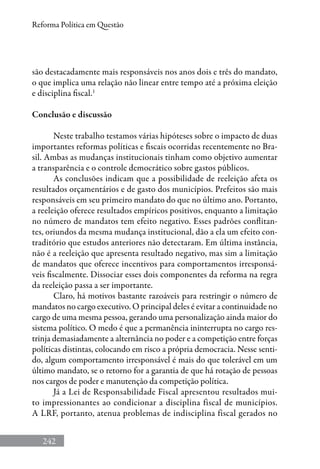 242
Reforma Política em Questão
são destacadamente mais responsáveis nos anos dois e três do mandato,
o que implica uma relação não linear entre tempo até a próxima eleição
e disciplina fiscal.1
Conclusão e discussão
Neste trabalho testamos várias hipóteses sobre o impacto de duas
importantes reformas políticas e fiscais ocorridas recentemente no Bra-
sil. Ambas as mudanças institucionais tinham como objetivo aumentar
a transparência e o controle democrático sobre gastos públicos.
As conclusões indicam que a possibilidade de reeleição afeta os
resultados orçamentários e de gasto dos municípios. Prefeitos são mais
responsáveis em seu primeiro mandato do que no último ano. Portanto,
a reeleição oferece resultados empíricos positivos, enquanto a limitação
no número de mandatos tem efeito negativo. Esses padrões conflitan-
tes, oriundos da mesma mudança institucional, dão a ela um efeito con-
traditório que estudos anteriores não detectaram. Em última instância,
não é a reeleição que apresenta resultado negativo, mas sim a limitação
de mandatos que oferece incentivos para comportamentos irresponsá-
veis fiscalmente. Dissociar esses dois componentes da reforma na regra
da reeleição passa a ser importante.
Claro, há motivos bastante razoáveis para restringir o número de
mandatos no cargo executivo. O principal deles é evitar a continuidade no
cargo de uma mesma pessoa, gerando uma personalização ainda maior do
sistema político. O medo é que a permanência ininterrupta no cargo res-
trinja demasiadamente a alternância no poder e a competição entre forças
políticas distintas, colocando em risco a própria democracia. Nesse senti-
do, algum comportamento irresponsável é mais do que tolerável em um
último mandato, se o retorno for a garantia de que há rotação de pessoas
nos cargos de poder e manutenção da competição política.
Já a Lei de Responsabilidade Fiscal apresentou resultados mui-
to impressionantes ao condicionar a disciplina fiscal de municípios.
A LRF, portanto, atenua problemas de indisciplina fiscal gerados no
 
