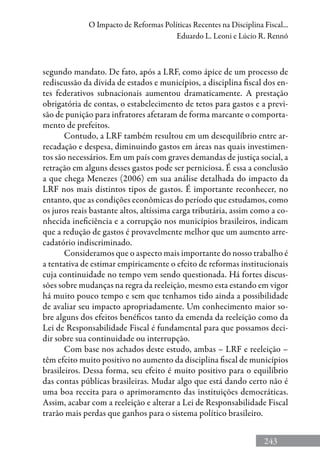 243
O Impacto de Reformas Políticas Recentes na Disciplina Fiscal...
Eduardo L. Leoni e Lúcio R. Rennó
segundo mandato. De fato, após a LRF, como ápice de um processo de
rediscussão da dívida de estados e municípios, a disciplina fiscal dos en-
tes federativos subnacionais aumentou dramaticamente. A prestação
obrigatória de contas, o estabelecimento de tetos para gastos e a previ-
são de punição para infratores afetaram de forma marcante o comporta-
mento de prefeitos.
Contudo, a LRF também resultou em um desequilíbrio entre ar-
recadação e despesa, diminuindo gastos em áreas nas quais investimen-
tos são necessários. Em um país com graves demandas de justiça social, a
retração em alguns desses gastos pode ser perniciosa. É essa a conclusão
a que chega Menezes (2006) em sua análise detalhada do impacto da
LRF nos mais distintos tipos de gastos. É importante reconhecer, no
entanto, que as condições econômicas do período que estudamos, como
os juros reais bastante altos, altíssima carga tributária, assim como a co-
nhecida ineficiência e a corrupção nos municípios brasileiros, indicam
que a redução de gastos é provavelmente melhor que um aumento arre-
cadatório indiscriminado.
Consideramos que o aspecto mais importante do nosso trabalho é
a tentativa de estimar empiricamente o efeito de reformas institucionais
cuja continuidade no tempo vem sendo questionada. Há fortes discus-
sões sobre mudanças na regra da reeleição, mesmo esta estando em vigor
há muito pouco tempo e sem que tenhamos tido ainda a possibilidade
de avaliar seu impacto apropriadamente. Um conhecimento maior so-
bre alguns dos efeitos benéficos tanto da emenda da reeleição como da
Lei de Responsabilidade Fiscal é fundamental para que possamos deci-
dir sobre sua continuidade ou interrupção.
Com base nos achados deste estudo, ambas – LRF e reeleição –
têm efeito muito positivo no aumento da disciplina fiscal de municípios
brasileiros. Dessa forma, seu efeito é muito positivo para o equilíbrio
das contas públicas brasileiras. Mudar algo que está dando certo não é
uma boa receita para o aprimoramento das instituições democráticas.
Assim, acabar com a reeleição e alterar a Lei de Responsabilidade Fiscal
trarão mais perdas que ganhos para o sistema político brasileiro.
 