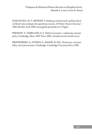 245
O Impacto de Reformas Políticas Recentes na Disciplina Fiscal...
Eduardo L. Leoni e Lúcio R. Rennó
NAKAGUMA, M. Y.; BENDER, S. Mudança institucional e política fiscal
no Brasil: uma avaliação da experiência recente. X Prêmio Tesouro Nacional –
2005. Brasília: Esaf, 2005 (monografia premiada em 3º lugar).
PERSSON, T.; TABELLINI, G. E. Political economics : explaining economic
policy. Cambridge, Mass.: MIT Press, 2005. (Zeuthen lecture book series).
PRZEWORSKI, A.; STOKES, S.; MANIN, B. (Ed.). Democracy, accounta-
bility, and representation. Cambridge: Cambridge University Press, 1999.
 