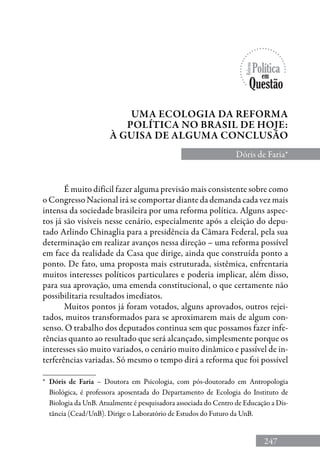 247
Uma Ecologia da Reforma
Política no Brasil de hoje:
à guisa de alguma conclusão
Dóris de Faria*
É muito difícil fazer alguma previsão mais consistente sobre como
o Congresso Nacional irá se comportar diante da demanda cada vez mais
intensa da sociedade brasileira por uma reforma política. Alguns aspec-
tos já são visíveis nesse cenário, especialmente após a eleição do depu-
tado Arlindo Chinaglia para a presidência da Câmara Federal, pela sua
determinação em realizar avanços nessa direção – uma reforma possível
em face da realidade da casa que dirige, ainda que construída ponto a
ponto. De fato, uma proposta mais estruturada, sistêmica, enfrentaria
muitos interesses políticos particulares e poderia implicar, além disso,
para sua aprovação, uma emenda constitucional, o que certamente não
possibilitaria resultados imediatos.
Muitos pontos já foram votados, alguns aprovados, outros rejei-
tados, muitos transformados para se aproximarem mais de algum con-
senso. O trabalho dos deputados continua sem que possamos fazer infe-
rências quanto ao resultado que será alcançado, simplesmente porque os
interesses são muito variados, o cenário muito dinâmico e passível de in-
terferências variadas. Só mesmo o tempo dirá a reforma que foi possível
*	 Dóris de Faria – Doutora em Psicologia, com pós-doutorado em Antropologia
Biológica, é professora aposentada do Departamento de Ecologia do Instituto de
Biologia da UnB. Atualmente é pesquisadora associada do Centro de Educação a Dis-
tância (Cead/UnB). Dirige o Laboratório de Estudos do Futuro da UnB.
 