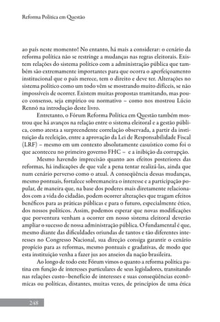248
Reforma Política em Questão
ao país neste momento! No entanto, há mais a considerar: o cenário da
reforma política não se restringe a mudanças nas regras eleitorais. Exis-
tem relações do sistema político com a administração pública que tam-
bém são extremamente importantes para que ocorra o aperfeiçoamento
institucional que o país merece, tem o direito e deve ter. Alterações no
sistema político como um todo vêm se mostrando muito difíceis, se não
impossíveis de ocorrer. Existem muitas propostas tramitando, mas pou-
co consenso, seja empírico ou normativo – como nos mostrou Lúcio
Rennó na introdução deste livro.
Entretanto, o Fórum Reforma Política em Questão também mos-
trou que há avanços na relação entre o sistema eleitoral e a gestão públi-
ca, como atesta a surpreendente correlação observada, a partir da insti-
tuição da reeleição, entre a aprovação da Lei de Responsabilidade Fiscal
(LRF) – mesmo em um contexto absolutamente casuístico como foi o
que aconteceu no primeiro governo FHC – e a inibição da corrupção.
Mesmo havendo imprecisão quanto aos efeitos posteriores das
reformas, há indicações de que vale a pena tentar realizá-las, ainda que
num cenário perverso como o atual. A conseqüência dessas mudanças,
mesmo pontuais, fortalece sobremaneira o interesse e a participação po-
pular, de maneira que, na base dos poderes mais diretamente relaciona-
dos com a vida do cidadão, podem ocorrer alterações que tragam efeitos
benéficos para as práticas públicas e para o futuro, especialmente ético,
dos nossos políticos. Assim, podemos esperar que novas modificações
que porventura venham a ocorrer em nosso sistema eleitoral deverão
ampliar o sucesso de nossa administração pública. O fundamental é que,
mesmo diante das dificuldades oriundas de tantos e tão diferentes inte-
resses no Congresso Nacional, sua direção consiga garantir o cenário
propício para as reformas, mesmo pontuais e gradativas, de modo que
esta instituição venha a fazer jus aos anseios da nação brasileira.
Ao longo de todo este Fórum vimos o quanto a reforma política pa-
tina em função de interesses particulares de seus legisladores, transitando
nas relações custo–benefício de interesses e suas conseqüências econô-
micas ou políticas, distantes, muitas vezes, de princípios de uma ética
 