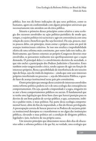 249
Uma Ecologia da Reforma Política no Brasil de Hoje
Dóris de Faria
pública. Isso nos dá fortes indicações de que seres políticos, como os
humanos, agem em conformidade com alguns princípios universais que
necessariamente não atendem aos da ética pública.
Situaria o primeiro desses princípios como relativo a uma ecolo-
gia dos recursos envolvidos na ação político-partidária de modo que,
sempre, o sujeito político irá raciocinar e agir em conveniência com uma
relação de custo e benefício que lhe seja favorável. Ou seja, poucos, mui-
to poucos deles, em princípio, iriam cortar a própria carne em prol de
avanços institucionais coletivos. Se isso nos sinaliza a improbabilidade
efetiva de uma reforma mais consistente, por outro lado nos indica, de-
finitivamente, que fatores externos ao próprio Congresso deverão estar
envolvidos, se pensarmos realmente nos aperfeiçoamentos que a nação
demanda. O principal deles é o envolvimento decisivo da sociedade, o
que não exclui a participação dos Poderes Judiciário e Executivo. Estes
também estão tangenciando a ética, sendo capazes de agir em função de
interesses próprios. Resta a possibilidade de interferência de um terceiro
tipo de força, seja ela vinda da imprensa – ainda que com seus interesses
próprios interferindo no processo –, seja do Ministério Público, o gran-
de fator de avanço institucional neste país pós-constituinte.
Outro princípio que emerge desse cenário de interesses envolvidos
numa reforma política poderia ser o de uma ecologia das conseqüên­cias
comportamentais. Ou seja, quando a impunidade é a regra, ninguém irá
se ater a bons comportamentos públicos ou sociais. É fundamental que
se tenha uma legislação que deixe bem claro que haverá punição para os
desvios de um bom padrão de serviço público, o que, certamente, inibi-
ria o padrão ruim, o mau político. Faz parte dessa ecologia comporta-
mental haver, além do fim da impunidade, o fim do fórum privilegiado.
A preocupação correta de buscar preservar os Poderes de sua justa práti-
ca institucional deturpou-se e transformou-se no algoz das instituições
públicas, elevando o mau político até a condição de dirigente público,
legislador e juiz, inclusive de sua própria causa.
Um terceiro princípio que detectamos nesses dois dias de discus-
sões sobre a reforma política é de que há, na verdade, uma ecologia que
 