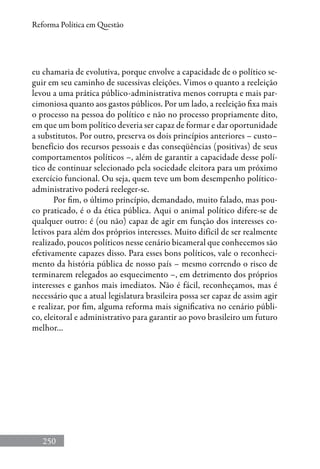 250
Reforma Política em Questão
eu chamaria de evolutiva, porque envolve a capacidade de o político se-
guir em seu caminho de sucessivas eleições. Vimos o quanto a reeleição
levou a uma prática público-administrativa menos corrupta e mais par-
cimoniosa quanto aos gastos públicos. Por um lado, a reeleição fixa mais
o processo na pessoa do político e não no processo propriamente dito,
em que um bom político deveria ser capaz de formar e dar oportunidade
a substitutos. Por outro, preserva os dois princípios anteriores – custo–
benefício dos recursos pessoais e das conseqüências (positivas) de seus
comportamentos políticos –, além de garantir a capacidade desse polí-
tico de continuar selecionado pela sociedade eleitora para um próximo
exercício funcional. Ou seja, quem teve um bom desempenho político-
administrativo poderá reeleger-se.
Por fim, o último princípio, demandado, muito falado, mas pou-
co praticado, é o da ética pública. Aqui o animal político difere-se de
qualquer outro: é (ou não) capaz de agir em função dos interesses co-
letivos para além dos próprios interesses. Muito difícil de ser realmente
realizado, poucos políticos nesse cenário bicameral que conhecemos são
efetivamente capazes disso. Para esses bons políticos, vale o reconheci-
mento da história pública de nosso país – mesmo correndo o risco de
terminarem relegados ao esquecimento –, em detrimento dos próprios
interesses e ganhos mais imediatos. Não é fácil, reconheçamos, mas é
necessário que a atual legislatura brasileira possa ser capaz de assim agir
e realizar, por fim, alguma reforma mais significativa no cenário públi-
co, eleitoral e administrativo para garantir ao povo brasileiro um futuro
melhor…
 