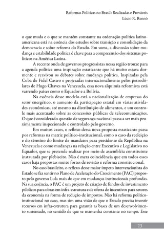23
Reformas Políticas no Brasil: Realizadas e Prováveis
Lúcio R. Rennó
o que muda e o que se mantém constante na ordenação política latino-
americana está na essência dos estudos sobre transição e consolidação da
democracia e sobre reforma do Estado. Em suma, a discussão sobre mu-
dança e estabilidade política é chave para a compreensão dos sistemas po-
líticos na América Latina.
A recente onda de governos progressistas nessa região trouxe para
a agenda política uma inspiração estatizante que há muito estava dor-
mente e reavivou os debates sobre mudança política. Inspiradas pela
Cuba de Fidel Castro e projetadas internacionalmente pelos petrodó-
lares de Hugo Chaves na Venezuela, essa nova alquimia reformista está
varrendo países como o Equador e a Bolívia.
Na essência desse modelo está a nacionalização de empresas do
setor energético, o aumento da participação estatal em várias ativida-
des econômicas, até mesmo na distribuição de alimentos, e um contro-
le mais acentuado sobre as concessões públicas de telecomunicações.
O que é considerado questão de segurança nacional passa a ser mais pro-
ximamente inspecionado e controlado pelo governo.
Em muitos casos, o reflexo dessa nova proposta estatizante passa
por reformas na matriz político-institucional, como o caso da reeleição
e do término do limite de mandatos para presidente da República na
Venezuela e como mudanças na relação entre Executivo e Legislativo no
Equador, que se pretende realizar por meio de assembléia constituinte
instaurada por plebiscito. Não é mera coincidência que em todos esses
casos haja propostas muito fortes de revisão e reforma constitucional.
No caso brasileiro, o reflexo desse maior ímpeto intervencionista do
Estado se faz sentir no Plano de Aceleração do Crescimento (PAC) propos-
to pelo governo Lula mais do que em mudanças institucionais profundas.
Na sua essência, o PAC é um projeto de criação de fundos de investimento
públicos para obras em infra-estrutura e de oferta de incentivos para setores
da economia na forma de redução de impostos. Não há reforma político-
institucional no caso, mas sim uma visão de que o Estado precisa investir
recursos em infra-estrutura para garantir as bases de um desenvolvimen-
to sustentado, no sentido de que se mantenha constante no tempo. Esse
 