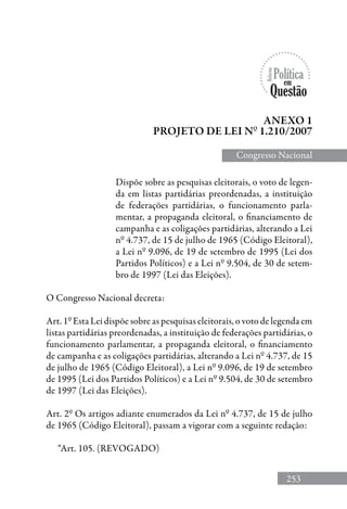 253
Dispõe sobre as pesquisas eleitorais, o voto de legen-
da em listas partidárias preordenadas, a instituição
de federações partidárias, o funcionamento parla-
mentar, a propaganda eleitoral, o financiamento de
campanha e as coligações partidárias, alterando a Lei
nº 4.737, de 15 de julho de 1965 (Código Eleitoral),
a Lei nº 9.096, de 19 de setembro de 1995 (Lei dos
Partidos Políticos) e a Lei nº 9.504, de 30 de setem-
bro de 1997 (Lei das Eleições).
O Congresso Nacional decreta:
Art. 1º Esta Lei dispõe sobre as pesquisas eleitorais, o voto de legenda em
listas partidárias preordenadas, a instituição de federações partidárias, o
funcionamento parlamentar, a propaganda eleitoral, o financiamento
de campanha e as coligações partidárias, alterando a Lei nº 4.737, de 15
de julho de 1965 (Código Eleitoral), a Lei nº 9.096, de 19 de setembro
de 1995 (Lei dos Partidos Políticos) e a Lei nº 9.504, de 30 de setembro
de 1997 (Lei das Eleições).
Art. 2º Os artigos adiante enumerados da Lei nº 4.737, de 15 de julho
de 1965 (Código Eleitoral), passam a vigorar com a seguinte redação:
“Art. 105. (REVOGADO)
Anexo 1
Projeto de lei nº 1.210/2007
Congresso Nacional
 