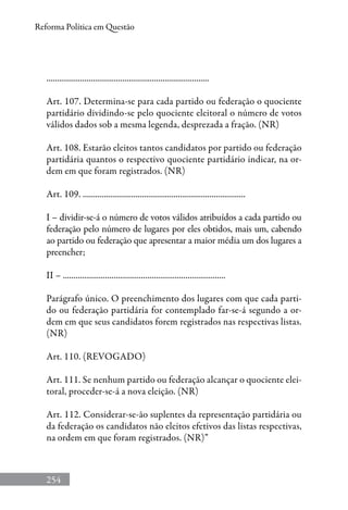 254
Reforma Política em Questão
.............................................................................
Art. 107. Determina-se para cada partido ou federação o quociente
partidário dividindo-se pelo quociente eleitoral o número de votos
válidos dados sob a mesma legenda, desprezada a fração. (NR)
Art. 108. Estarão eleitos tantos candidatos por partido ou federação
partidária quantos o respectivo quociente partidário indicar, na or-
dem em que foram registrados. (NR)
Art. 109. .............................................................................
I – dividir-se-á o número de votos válidos atribuídos a cada partido ou
federação pelo número de lugares por eles obtidos, mais um, cabendo
ao partido ou federação que apresentar a maior média um dos lugares a
preencher;
II – .............................................................................
Parágrafo único. O preenchimento dos lugares com que cada parti-
do ou federação partidária for contemplado far-se-á segundo a or-
dem em que seus candidatos forem registrados nas respectivas listas.
(NR)
Art. 110. (REVOGADO)
Art. 111. Se nenhum partido ou federação alcançar o quociente elei-
toral, proceder-se-á a nova eleição. (NR)
Art. 112. Considerar-se-ão suplentes da representação partidária ou
da federação os candidatos não eleitos efetivos das listas respectivas,
na ordem em que foram registrados. (NR)”
 