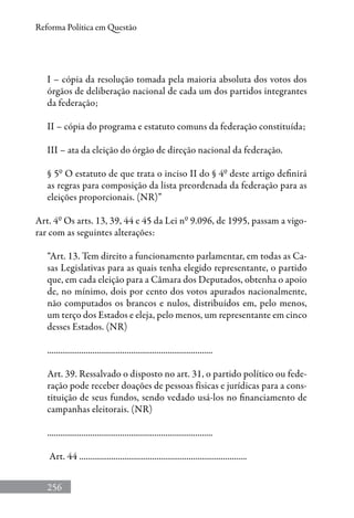 256
Reforma Política em Questão
I – cópia da resolução tomada pela maioria absoluta dos votos dos
órgãos de deliberação nacional de cada um dos partidos integrantes
da federação;
II – cópia do programa e estatuto comuns da federação constituída;
III – ata da eleição do órgão de direção nacional da federação.
§ 5º O estatuto de que trata o inciso II do § 4º deste artigo definirá
as regras para composição da lista preordenada da federação para as
eleições proporcionais. (NR)”
Art. 4º Os arts. 13, 39, 44 e 45 da Lei nº 9.096, de 1995, passam a vigo-
rar com as seguintes alterações:
“Art. 13. Tem direito a funcionamento parlamentar, em todas as Ca-
sas Legislativas para as quais tenha elegido representante, o partido
que, em cada eleição para a Câmara dos Deputados, obtenha o apoio
de, no mínimo, dois por cento dos votos apurados nacionalmente,
não computados os brancos e nulos, distribuídos em, pelo menos,
um terço dos Estados e eleja, pelo menos, um representante em cinco
desses Estados. (NR)
.............................................................................
Art. 39. Ressalvado o disposto no art. 31, o partido político ou fede-
ração pode receber doações de pessoas físicas e jurídicas para a cons-
tituição de seus fundos, sendo vedado usá-los no financiamento de
campanhas eleitorais. (NR)
.............................................................................
Art. 44 ..............................................................................
 