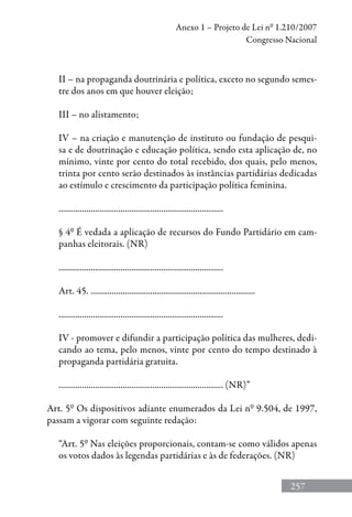 257
Anexo 1 – Projeto de Lei nº 1.210/2007
Congresso Nacional
II – na propaganda doutrinária e política, exceto no segundo semes-
tre dos anos em que houver eleição;
III – no alistamento;
IV – na criação e manutenção de instituto ou fundação de pesqui-
sa e de doutrinação e educação política, sendo esta aplicação de, no
mínimo, vinte por cento do total recebido, dos quais, pelo menos,
trinta por cento serão destinados às instâncias partidárias dedicadas
ao estímulo e crescimento da participação política feminina.
.............................................................................
§ 4º É vedada a aplicação de recursos do Fundo Partidário em cam-
panhas eleitorais. (NR)
.............................................................................
Art. 45. .............................................................................
.............................................................................
IV - promover e difundir a participação política das mulheres, dedi-
cando ao tema, pelo menos, vinte por cento do tempo destinado à
propaganda partidária gratuita.
............................................................................. (NR)”
Art. 5º Os dispositivos adiante enumerados da Lei nº 9.504, de 1997,
passam a vigorar com seguinte redação:
“Art. 5º Nas eleições proporcionais, contam-se como válidos apenas
os votos dados às legendas partidárias e às de federações. (NR)
 