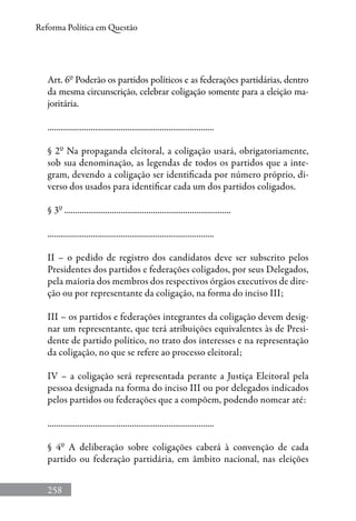 258
Reforma Política em Questão
Art. 6º Poderão os partidos políticos e as federações partidárias, dentro
da mesma circunscrição, celebrar coligação somente para a eleição ma-
joritária.
.............................................................................
§ 2º Na propaganda eleitoral, a coligação usará, obrigatoriamente,
sob sua denominação, as legendas de todos os partidos que a inte-
gram, devendo a coligação ser identificada por número próprio, di-
verso dos usados para identificar cada um dos partidos coligados.
§ 3º .............................................................................
.............................................................................
II – o pedido de registro dos candidatos deve ser subscrito pelos
Presidentes dos partidos e federações coligados, por seus Delegados,
pela maioria dos membros dos respectivos órgãos executivos de dire-
ção ou por representante da coligação, na forma do inciso III;
III – os partidos e federações integrantes da coligação devem desig-
nar um representante, que terá atribuições equivalentes às de Presi-
dente de partido político, no trato dos interesses e na representação
da coligação, no que se refere ao processo eleitoral;
IV – a coligação será representada perante a Justiça Eleitoral pela
pessoa designada na forma do inciso III ou por delegados indicados
pelos partidos ou federações que a compõem, podendo nomear até:
.............................................................................
§ 4º A deliberação sobre coligações caberá à convenção de cada
partido ou federação partidária, em âmbito nacional, nas eleições
 