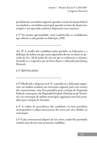 259
Anexo 1 – Projeto de Lei nº 1.210/2007
Congresso Nacional
presidenciais; em âmbito regional, quando se tratar de eleição federal
ou estadual; e, em âmbito municipal, quando se tratar de eleição mu-
nicipal, e será aprovada conforme dispuserem seus estatutos;
§ 5º Na mesma oportunidade, serão estabelecidas as candidaturas
que caberão a cada partido ou federação. (NR)
.............................................................................
Art. 8º A escolha dos candidatos pelos partidos ou federações e a
definição da ordem em que serão registrados devem ser feitas no pe-
ríodo de 10 a 30 de junho do ano em que se realizarem as eleições,
lavrando-se a respectiva ata em livro aberto e rubricado pela Justiça
Eleitoral.
§ 1º (REVOGADO)
.............................................................................
§ 3º Obedecido o disposto no § 4º, o partido ou a federação organi-
zará, em âmbito estadual, em convenção regional, pelo voto secreto
dos convencionais, uma lista partidária para a eleição de Deputado
Federal e outra para a de Deputado Estadual, Distrital ou de Territó-
rio; em convenção de âmbito municipal, organizará uma lista parti-
dária para a eleição de Vereador.
§ 4º A ordem de precedência dos candidatos na lista partidária
corresponderá à ordem decrescente dos votos por eles obtidos na
convenção;
§ 5º Cada convencional disporá de três votos, sendo-lhe permitido
conferir mais de um voto ao mesmo candidato.
 