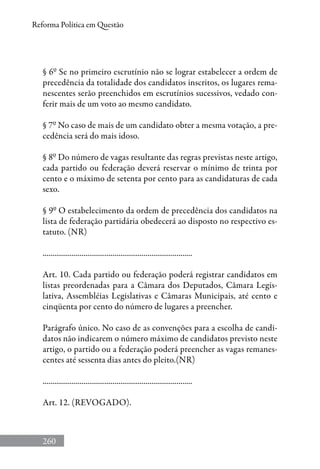 260
Reforma Política em Questão
§ 6º Se no primeiro escrutínio não se lograr estabelecer a ordem de
precedência da totalidade dos candidatos inscritos, os lugares rema-
nescentes serão preenchidos em escrutínios sucessivos, vedado con-
ferir mais de um voto ao mesmo candidato.
§ 7º No caso de mais de um candidato obter a mesma votação, a pre-
cedência será do mais idoso.
§ 8º Do número de vagas resultante das regras previstas neste artigo,
cada partido ou federação deverá reservar o mínimo de trinta por
cento e o máximo de setenta por cento para as candidaturas de cada
sexo.
§ 9º O estabelecimento da ordem de precedência dos candidatos na
lista de federação partidária obedecerá ao disposto no respectivo es-
tatuto. (NR)
.............................................................................
Art. 10. Cada partido ou federação poderá registrar candidatos em
listas preordenadas para a Câmara dos Deputados, Câmara Legis-
lativa, Assembléias Legislativas e Câmaras Municipais, até cento e
cinqüenta por cento do número de lugares a preencher.
Parágrafo único. No caso de as convenções para a escolha de candi-
datos não indicarem o número máximo de candidatos previsto neste
artigo, o partido ou a federação poderá preencher as vagas remanes-
centes até sessenta dias antes do pleito.(NR)
.............................................................................
Art. 12. (REVOGADO).
 