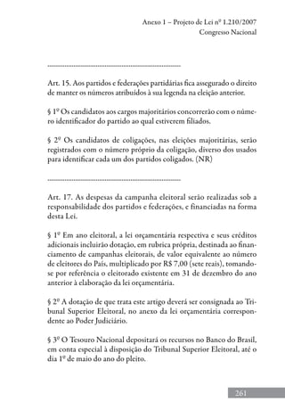 261
Anexo 1 – Projeto de Lei nº 1.210/2007
Congresso Nacional
.............................................................................
Art. 15. Aos partidos e federações partidárias fica assegurado o direito
de manter os números atribuídos à sua legenda na eleição anterior.
§ 1º Os candidatos aos cargos majoritários concorrerão com o núme-
ro identificador do partido ao qual estiverem filiados.
§ 2º Os candidatos de coligações, nas eleições majoritárias, serão
registrados com o número próprio da coligação, diverso dos usados
para identificar cada um dos partidos coligados. (NR)
.............................................................................
Art. 17. As despesas da campanha eleitoral serão realizadas sob a
responsabilidade dos partidos e federações, e financiadas na forma
desta Lei.
§ 1º Em ano eleitoral, a lei orçamentária respectiva e seus créditos
adicionais incluirão dotação, em rubrica própria, destinada ao finan-
ciamento de campanhas eleitorais, de valor equivalente ao número
de eleitores do País, multiplicado por R$ 7,00 (sete reais), tomando-
se por referência o eleitorado existente em 31 de dezembro do ano
anterior à elaboração da lei orçamentária.
§ 2º A dotação de que trata este artigo deverá ser consignada ao Tri-
bunal Superior Eleitoral, no anexo da lei orçamentária correspon-
dente ao Poder Judiciário.
§ 3º O Tesouro Nacional depositará os recursos no Banco do Brasil,
em conta especial à disposição do Tribunal Superior Eleitoral, até o
dia 1º de maio do ano do pleito.
 