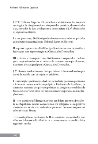 262
Reforma Política em Questão
§ 4º O Tribunal Superior Eleitoral fará a distribuição dos recursos
aos órgãos de direção nacional dos partidos políticos, dentro de dez
dias, contados da data do depósito a que se refere o § 3º, obedecidos
os seguintes critérios:
I – um por cento, dividido igualitariamente entre todos os partidos
com estatutos registrados no Tribunal Superior Eleitoral;
II – quatorze por cento, divididos igualitariamente ente os partidos e
federações com representação na Câmara dos Deputados;
III – oitenta e cinco por cento, divididos entre os partidos e federa-
ções, proporcionalmente ao número de representantes que elegeram,
na última eleição geral para a Câmara dos Deputados.
§ 5º Os recursos destinados a cada partido ou federação deverão apli-
car-se de acordo com os seguintes critérios:
I – nas eleições presidenciais, federais e estaduais, quando o partido ou
a federação tiverem candidato próprio a Presidente da República, os
diretórios nacionais dos partidos políticos e a direção nacional de cada
federação reservarão trinta por cento dos recursos para sua administra-
ção direta;
II – se o partido ou federação não tiver candidato próprio a Presiden-
te da República, mesmo concorrendo em coligação, os respectivos
diretórios nacionais reservarão vinte por cento dos recursos para sua
administração direta;
III – nas hipóteses dos incisos I e II, os diretórios nacionais dos par-
tidos ou federações distribuirão os recursos restantes aos diretórios
regionais, sendo:
 