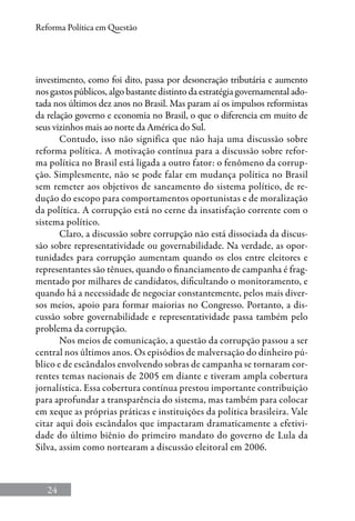 24
Reforma Política em Questão
investimento, como foi dito, passa por desoneração tributária e aumento
nos gastos públicos, algo bastante distinto da estratégia governamental ado-
tada nos últimos dez anos no Brasil. Mas param aí os impulsos reformistas
da relação governo e economia no Brasil, o que o diferencia em muito de
seus vizinhos mais ao norte da América do Sul.
Contudo, isso não significa que não haja uma discussão sobre
reforma política. A motivação contínua para a discussão sobre refor-
ma política no Brasil está ligada a outro fator: o fenômeno da corrup-
ção. Simplesmente, não se pode falar em mudança política no Brasil
sem remeter aos objetivos de saneamento do sistema político, de re-
dução do escopo para comportamentos oportunistas e de moralização
da política. A corrupção está no cerne da insatisfação corrente com o
sistema político.
Claro, a discussão sobre corrupção não está dissociada da discus-
são sobre representatividade ou governabilidade. Na verdade, as opor-
tunidades para corrupção aumentam quando os elos entre eleitores e
representantes são tênues, quando o financiamento de campanha é frag-
mentado por milhares de candidatos, dificultando o monitoramento, e
quando há a necessidade de negociar constantemente, pelos mais diver-
sos meios, apoio para formar maiorias no Congresso. Portanto, a dis-
cussão sobre governabilidade e representatividade passa também pelo
problema da corrupção.
Nos meios de comunicação, a questão da corrupção passou a ser
central nos últimos anos. Os episódios de malversação do dinheiro pú-
blico e de escândalos envolvendo sobras de campanha se tornaram cor-
rentes temas nacionais de 2005 em diante e tiveram ampla cobertura
jornalística. Essa cobertura contínua prestou importante contribuição
para aprofundar a transparência do sistema, mas também para colocar
em xeque as próprias práticas e instituições da política brasileira. Vale
citar aqui dois escândalos que impactaram dramaticamente a efetivi-
dade do último biênio do primeiro mandato do governo de Lula da
Silva, assim como nortearam a discussão eleitoral em 2006.
 
